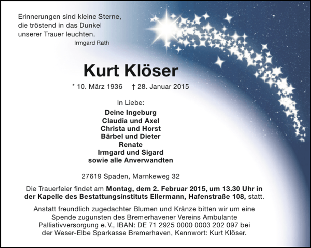 <p>Erinnerungen sind kleine Sterne,<br />die tröstend in das Dunkel<br />unserer Trauer leuchten.<br />Irmgard Rath</p><p>Kurt Klöser</p><p>* 10. März 1936</p><p>† 28. Januar 2015</p><p>In Liebe:<br />Deine Ingeburg<br />Claudia und Axel<br />Christa und Horst<br />Bärbel und Dieter<br />Renate<br />Irmgard und Sigard<br />sowie alle Anverwandten<br />27619 Spaden, Marnkeweg 32<br />Die Trauerfeier findet am Montag, dem 2. Februar 2015, um 13.30 Uhr in<br />der Kapelle des Bestattungsinstituts Ellermann, Hafenstraße 108, statt.<br />Anstatt freundlich zugedachter Blumen und Kränze bitten wir um eine<br />Spende zugunsten des Bremerhavener Vereins Ambulante<br />Palliativversorgung e. V., IBAN: DE 71 2925 03 202 097 bei<br />der Weser-Elbe Sparkasse Bremerhaven, Kennwort: Kurt Klöser.</p>