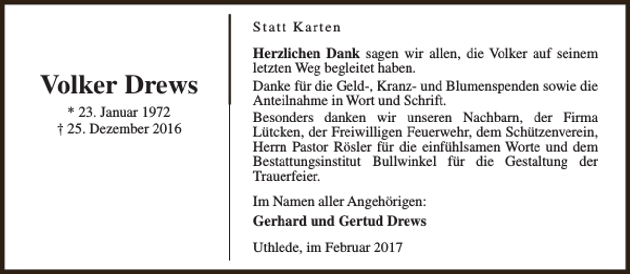 <p>Statt Karten</p><p>Volker Drews<br />* 23. Januar 1972<br />† 25. Dezember 2016</p><p>Herzlichen Dank sagen wir allen, die Volker auf seinem<br />letzten Weg begleitet haben.<br />Danke für die Geld-, Kranz- und Blumenspenden sowie die<br />Anteilnahme in Wort und Schrift.<br />Besonders danken wir unseren Nachbarn, der Firma<br />Lütcken, der Freiwilligen Feuerwehr, dem Schützenverein,<br />Herrn Pastor Rösler für die einfühlsamen Worte und dem<br />Bestattungsinstitut Bullwinkel für die Gestaltung der<br />Trauerfeier.<br />Im Namen aller Angehörigen:<br />Gerhard und Gertud Drews<br />Uthlede, im Februar 2017</p>