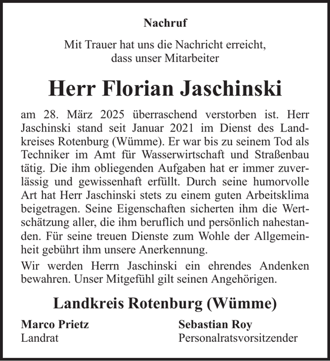 <p>Nachruf<br />Mit Trauer hat uns die Nachricht erreicht,<br />dass unser Mitarbeiter</p><p>Herr Florian Jaschinski<br />am 28. März 2025 überraschend verstorben ist. Herr<br />Jaschinski stand seit Januar 2021 im Dienst des Landkreises Rotenburg (Wümme). Er war bis zu seinem Tod als<br />Techniker im Amt für Wasserwirtschaft und Straßenbau<br />tätig. Die ihm obliegenden Aufgaben hat er immer zuverlässig und gewissenhaft erfüllt. Durch seine humorvolle<br />Art hat Herr Jaschinski stets zu einem guten Arbeitsklima<br />beigetragen. Seine Eigenschaften sicherten ihm die Wertschätzung aller, die ihm beruflich und persönlich nahestanden. Für seine treuen Dienste zum Wohle der Allgemeinheit gebührt ihm unsere Anerkennung.<br />Wir werden Herrn Jaschinski ein ehrendes Andenken<br />bewahren. Unser Mitgefühl gilt seinen Angehörigen.</p><p>Landkreis Rotenburg (Wümme)<br />Marco Prietz<br />Landrat</p><p>Sebastian Roy<br />Personalratsvorsitzender</p>