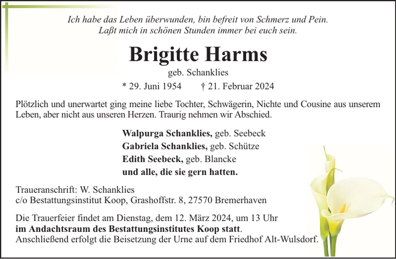 <p>Ich habe das Leben überwunden, bin befreit von Schmerz und Pein.<br />Laßt mich in schönen Stunden immer bei euch sein.</p><p>Brigitte Harms</p><p>geb. Schanklies<br />* 29. Juni 1954<br />† 21. Februar 2024<br />Plötzlich und unerwartet ging meine liebe Tochter, Schwägerin, Nichte und Cousine aus unserem<br />Leben, aber nicht aus unseren Herzen. Traurig nehmen wir Abschied.<br />Walpurga Schanklies, geb. Seebeck<br />Gabriela Schanklies, geb. Schütze<br />Edith Seebeck, geb. Blancke<br />und alle, die sie gern hatten.<br />Traueranschrift: W. Schanklies<br />c/o Bestattungsinstitut Koop, Grashoffstr. 8, 27570 Bremerhaven<br />Die Trauerfeier findet am Dienstag, dem 12. März 2024, um 13 Uhr<br />im Andachtsraum des Bestattungsinstitutes Koop statt.<br />Anschließend erfolgt die Beisetzung der Urne auf dem Friedhof Alt-Wulsdorf.</p>