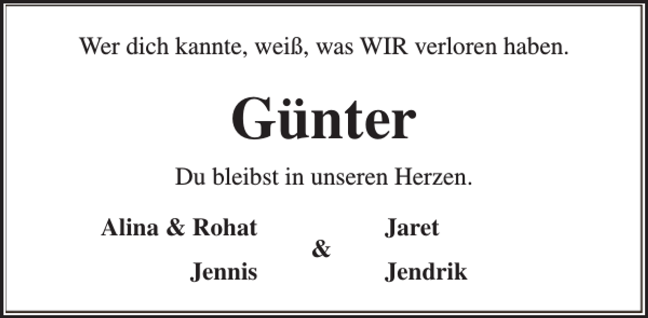 <p>Wer dich kannte, weiß, was WIR verloren haben.</p><p>Günter<br />Du bleibst in unseren Herzen.<br />Alina &amp; Rohat<br />Jennis</p><p>&amp;</p><p>Jaret<br />Jendrik</p>