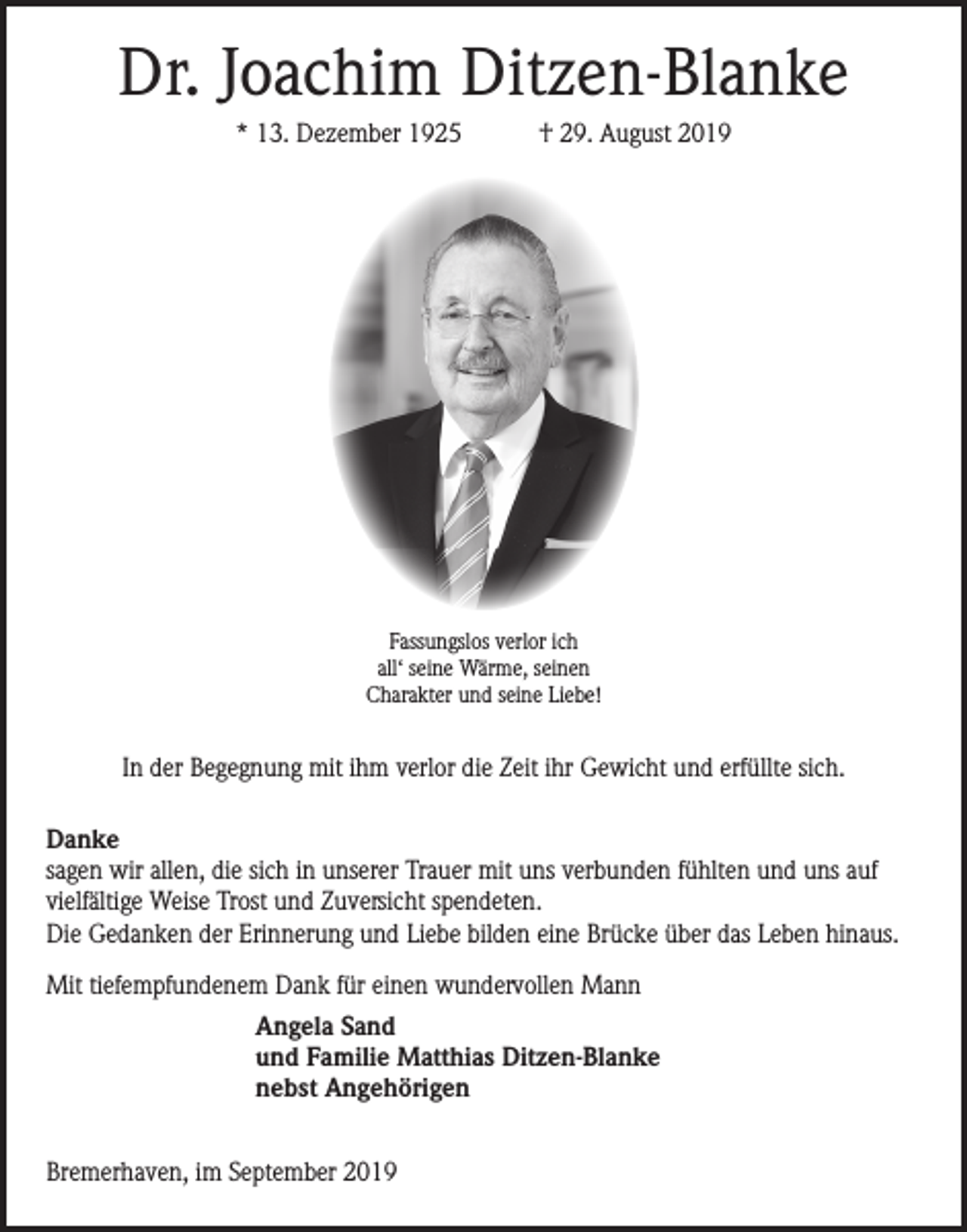 <p>Dr. Joachim Ditzen-Blanke<br />* 13. Dezember 1925</p><p>† 29. August 2019</p><p>Fassungslos verlor ich<br />all‘ seine Wärme, seinen<br />Charakter und seine Liebe!</p><p>In der Begegnung mit ihm verlor die Zeit ihr Gewicht und erfüllte sich.<br />Danke<br />sagen wir allen, die sich in unserer Trauer mit uns verbunden fühlten und uns auf<br />vielfältige Weise Trost und Zuversicht spendeten.<br />Die Gedanken der Erinnerung und Liebe bilden eine Brücke über das Leben hinaus.<br />Mit tiefempfundenem Dank für einen wundervollen Mann<br />Angela Sand<br />und Familie Matthias Ditzen-Blanke<br />nebst Angehörigen<br />Bremerhaven, im September 2019</p>