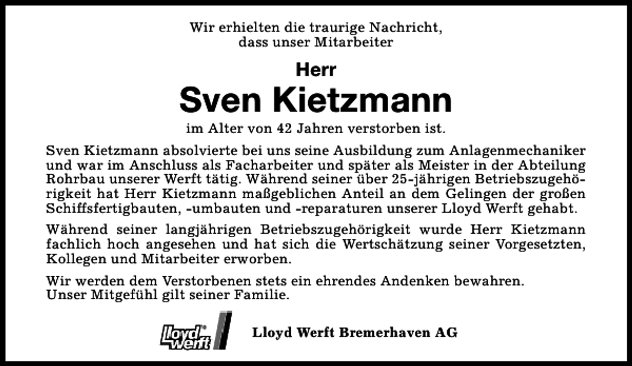 <p>Wir erhielten die traurige Nachricht,<br />dass unser Mitarbeiter</p><p>Herr</p><p>Sven Kietzmann</p><p>im Alter von 42 Jahren verstorben ist.<br />Sven Kietzmann absolvierte bei uns seine Ausbildung zum Anlagenmechaniker<br />und war im Anschluss als Facharbeiter und später als Meister in der Abteilung<br />Rohrbau unserer Werft tätig. Während seiner über 25-jährigen Betriebszugehörigkeit hat Herr Kietzmann maßgeblichen Anteil an dem Gelingen der großen<br />Schiffsfertigbauten, -umbauten und -reparaturen unserer Lloyd Werft gehabt.<br />Während seiner langjährigen Betriebszugehörigkeit wurde Herr Kietzmann<br />fachlich hoch angesehen und hat sich die Wertschätzung seiner Vorgesetzten,<br />Kollegen und Mitarbeiter erworben.<br />Wir werden dem Verstorbenen stets ein ehrendes Andenken bewahren.<br />Unser Mitgefühl gilt seiner Familie.<br />Lloyd Werft Bremerhaven AG</p>
