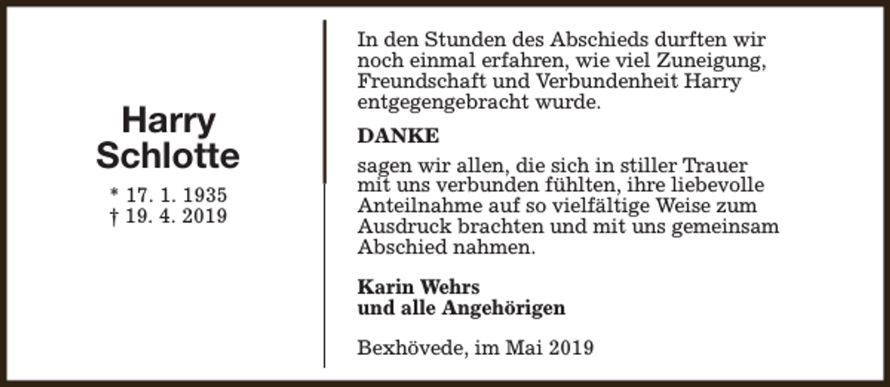 <p>Harry<br />Schlotte<br />* 17. 1. 1935<br />† 19. 4. 2019</p><p>In den Stunden des Abschieds durften wir<br />noch einmal erfahren, wie viel Zuneigung,<br />Freundschaft und Verbundenheit Harry<br />entgegengebracht wurde.<br />DANKE<br />sagen wir allen, die sich in stiller Trauer<br />mit uns verbunden fühlten, ihre liebevolle<br />Anteilnahme auf so vielfältige Weise zum<br />Ausdruck brachten und mit uns gemeinsam<br />Abschied nahmen.<br />Karin Wehrs<br />und alle Angehörigen<br />Bexhövede, im Mai 2019</p>
