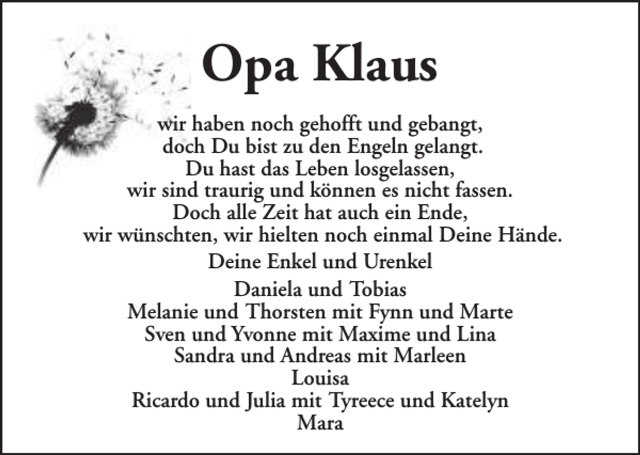 <p>Opa Klaus<br />wir haben noch gehofft und gebangt,<br />doch Du bist zu den Engeln gelangt.<br />Du hast das Leben losgelassen,<br />wir sind traurig und können es nicht fassen.<br />Doch alle Zeit hat auch ein Ende,<br />wir wünschten, wir hielten noch einmal Deine Hände.<br />Deine Enkel und Urenkel<br />Daniela und Tobias<br />Melanie und Thorsten mit Fynn und Marte<br />Sven und Yvonne mit Maxime und Lina<br />Sandra und Andreas mit Marleen<br />Louisa<br />Ricardo und Julia mit Tyreece und Katelyn<br />Mara</p>
