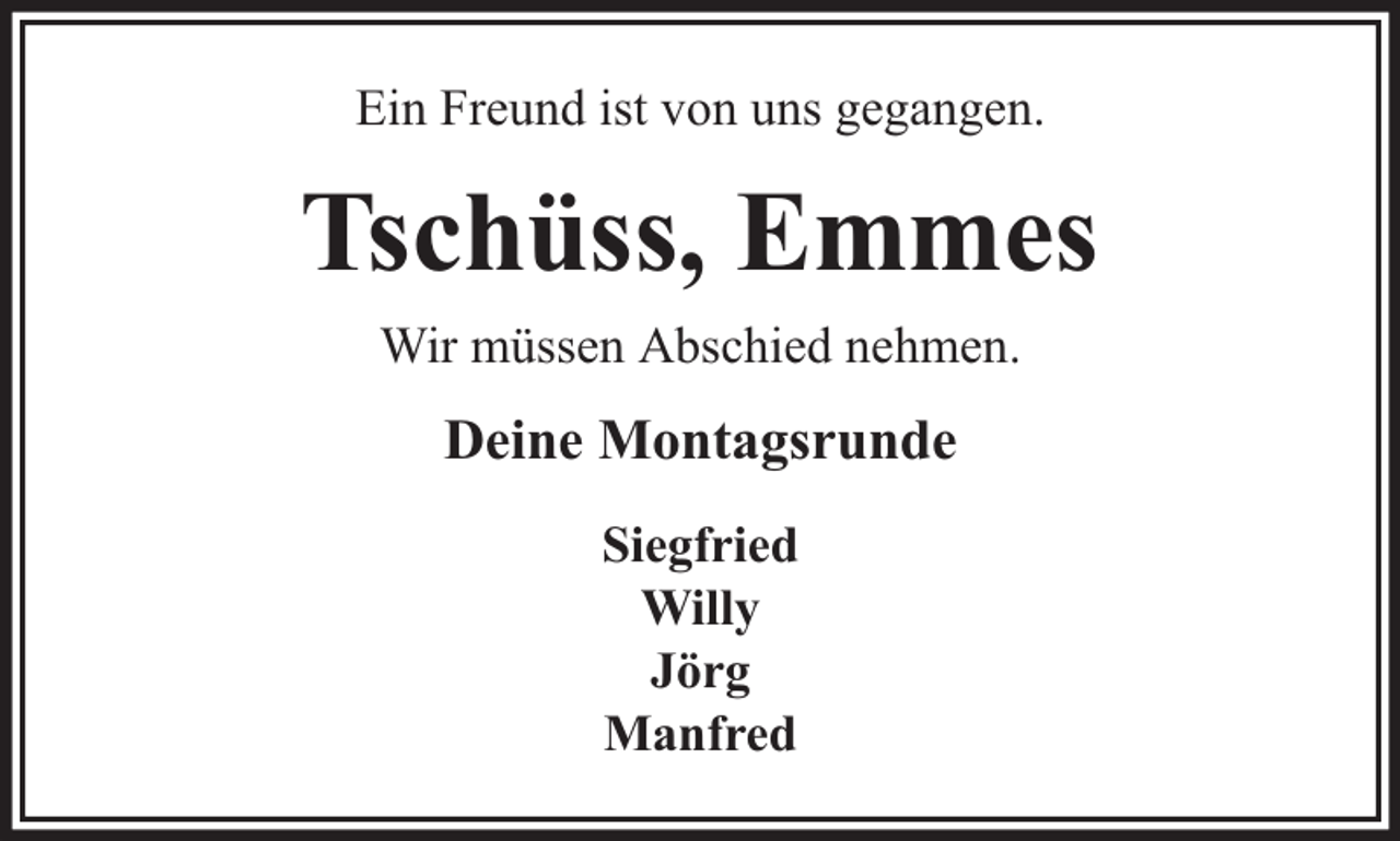 <p>Ein Freund ist von uns gegangen.</p><p>Tschüss, Emmes<br />Wir müssen Abschied nehmen.</p><p>Deine Montagsrunde<br />Siegfried<br />Willy<br />Jörg<br />Manfred</p>
