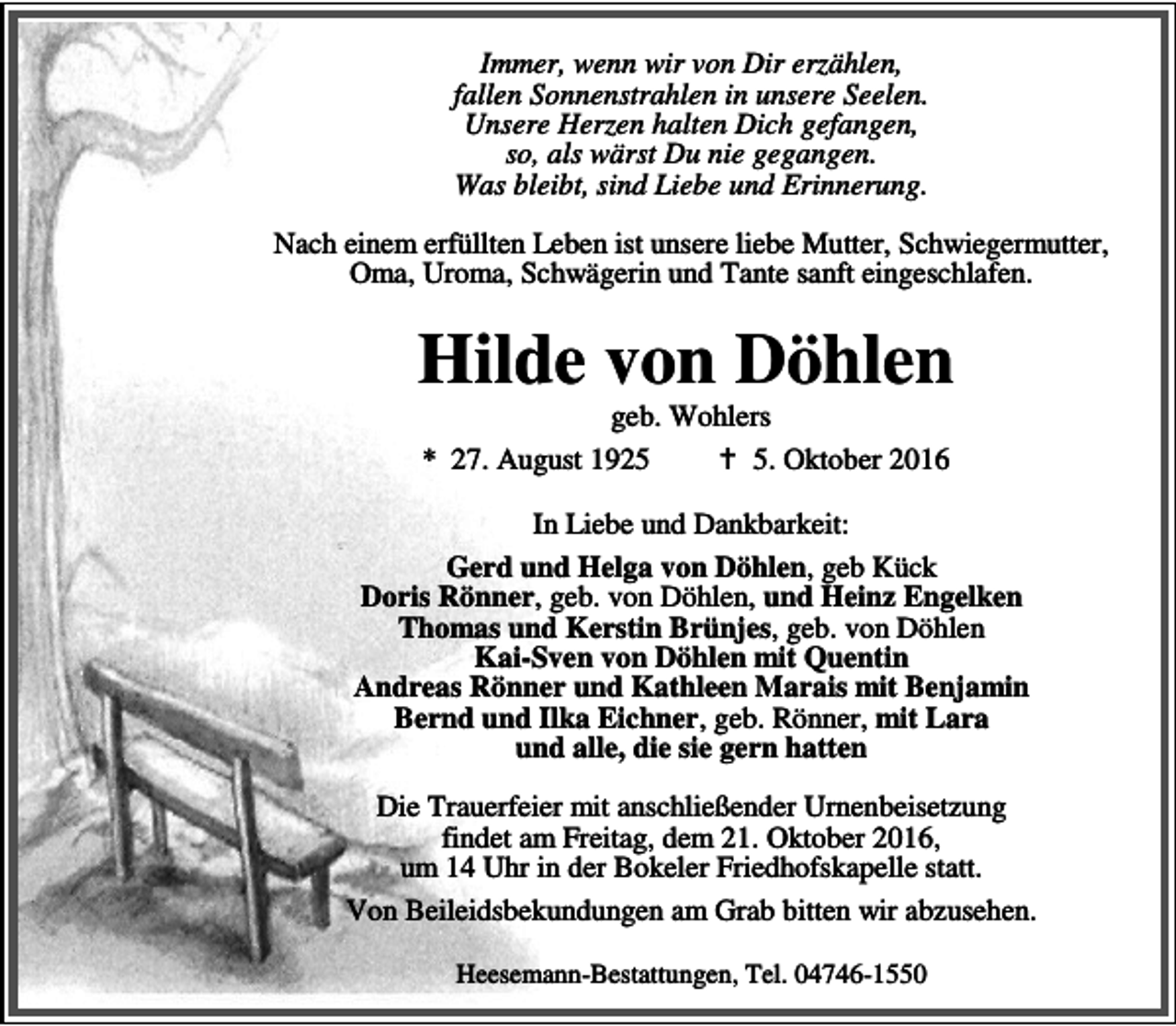<p>Immer, wenn wir von Dir erzählen,<br />fallen Sonnenstrahlen in unsere Seelen.<br />Unsere Herzen halten Dich gefangen,<br />so, als wärst Du nie gegangen.<br />Was bleibt, sind Liebe und Erinnerung.<br />Nach einem erfüllten Leben ist unsere liebe Mutter, Schwiegermutter,<br />Oma, Uroma, Schwägerin und Tante sanft eingeschlafen.</p><p>Hilde von Döhlen<br />geb. Wohlers<br />* 27. August 1925<br />a 5. Oktober 2016</p><p>In Liebe und Dankbarkeit:<br />Gerd und Helga von Döhlen, geb Kück<br />Doris Rönner, geb. von Döhlen, und Heinz Engelken<br />Thomas und Kerstin Brünjes, geb. von Döhlen<br />Kai-Sven von Döhlen mit Quentin<br />Andreas Rönner und Kathleen Marais mit Benjamin<br />Bernd und Ilka Eichner, geb. Rönner, mit Lara<br />und alle, die sie gern hatten<br />Die Trauerfeier mit anschließender Urnenbeisetzung<br />findet am Freitag, dem 21. Oktober 2016,<br />um 14 Uhr in der Bokeler Friedhofskapelle statt.<br />Von Beileidsbekundungen am Grab bitten wir abzusehen.<br />Heesemann-Bestattungen, Tel. 04746-1550</p>