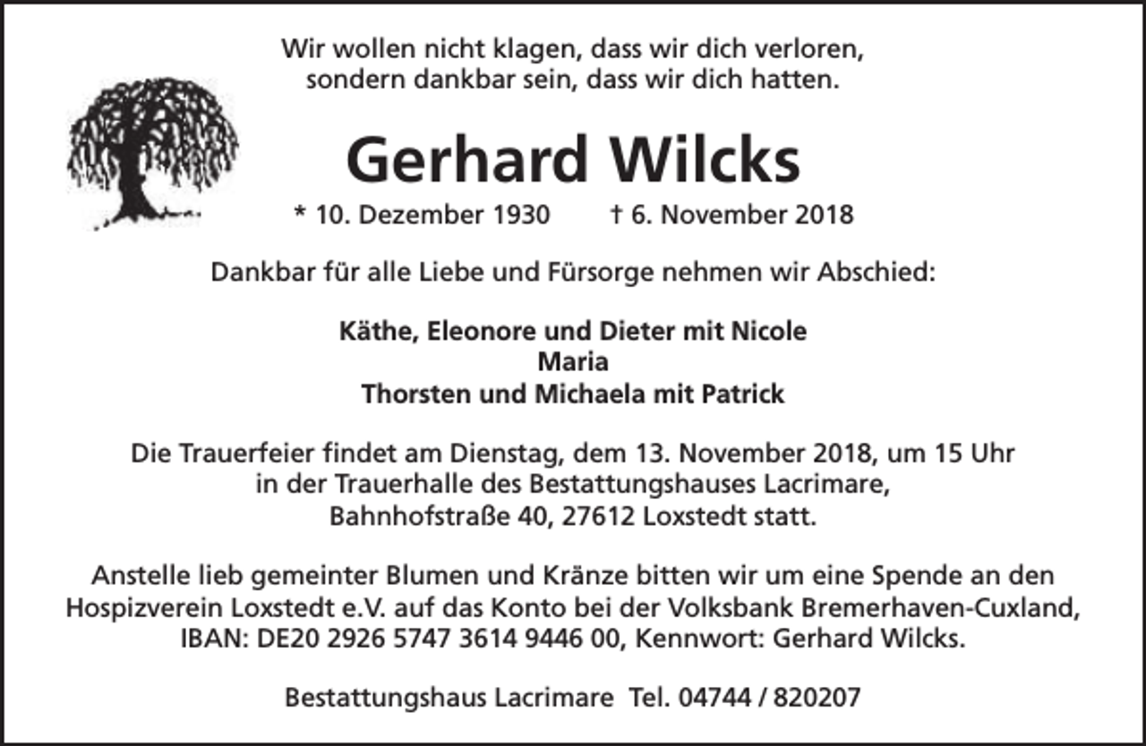 <p>Wir wollen nicht klagen, dass wir dich verloren,<br />sondern dankbar sein, dass wir dich hatten.</p><p>Gerhard Wilcks</p><p>* 10. Dezember 1930</p><p>† 6. November 2018</p><p>Dankbar für alle Liebe und Fürsorge nehmen wir Abschied:<br />Käthe, Eleonore und Dieter mit Nicole<br />Maria<br />Thorsten und Michaela mit Patrick<br />Die Trauerfeier findet am Dienstag, dem 13. November 2018, um 15 Uhr<br />in der Trauerhalle des Bestattungshauses Lacrimare,<br />Bahnhofstraße 40, 27612 Loxstedt statt.<br />Anstelle lieb gemeinter Blumen und Kränze bitten wir um eine Spende an den<br />Hospizverein Loxstedt e.V. auf das Konto bei der Volksbank Bremerhaven-Cuxland,<br />IBAN: DE20 2926 5747 3614 9446 00, Kennwort: Gerhard Wilcks.<br />Bestattungshaus Lacrimare Tel. 04744 / 820207</p>