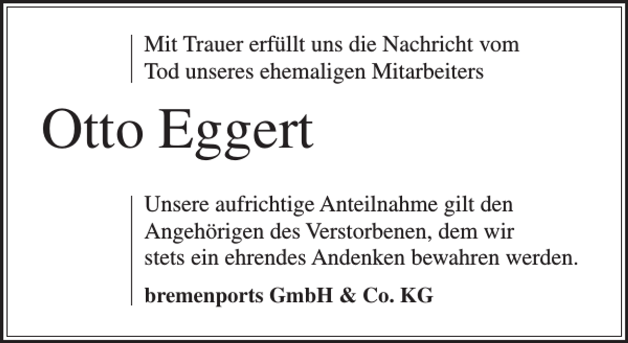 <p>Mit Trauer erfüllt uns die Nachricht vom<br />Tod unseres ehemaligen Mitarbeiters</p><p>Otto Eggert<br />Unsere aufrichtige Anteilnahme gilt den<br />Angehörigen des Verstorbenen, dem wir<br />stets ein ehrendes Andenken bewahren werden.<br />bremenports GmbH &amp; Co. KG</p>