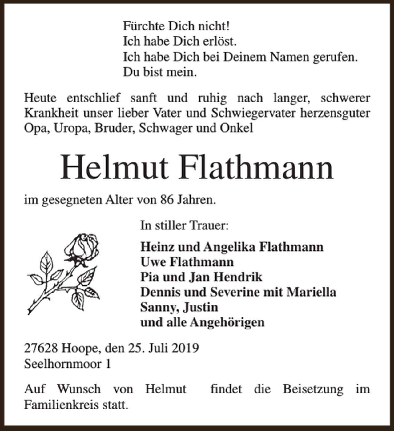 <p>Fürchte Dich nicht!<br />Ich habe Dich erlöst.<br />Ich habe Dich bei Deinem Namen gerufen.<br />Du bist mein.<br />Heute entschlief sanft und ruhig nach langer, schwerer<br />Krankheit unser lieber Vater und Schwiegervater herzensguter<br />Opa, Uropa, Bruder, Schwager und Onkel</p><p>Helmut Flathmann</p><p>im gesegneten Alter von 86 Jahren.</p><p>In stiller Trauer:<br />Heinz und Angelika Flathmann<br />Uwe Flathmann<br />Pia und Jan Hendrik<br />Dennis und Severine mit Mariella<br />Sanny, Justin<br />und alle Angehörigen<br />27628 Hoope, den 25. Juli 2019<br />Seelhornmoor 1<br />Auf Wunsch von Helmut<br />Familienkreis statt.</p><p>findet die Beisetzung im</p>