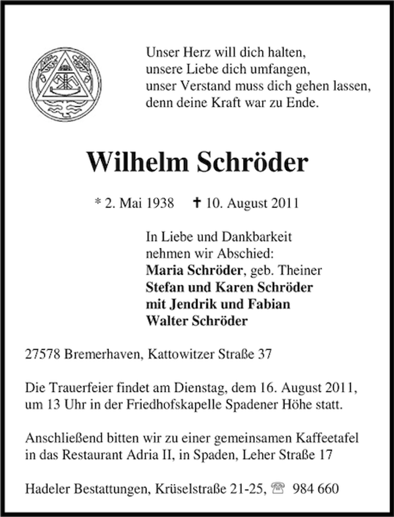 <p>Unser Herz will dich halten,<br />unsere Liebe dich umfangen,<br />unser Verstand muss dich gehen lassen,<br />denn deine Kraft war zu Ende.</p><p>Wilhelm Schröder<br />* 2. Mai 1938</p><p>C 10. August 2011</p><p>In Liebe und Dankbarkeit<br />nehmen wir Abschied:<br />Maria Schröder, geb. Theiner<br />Stefan und Karen Schröder<br />mit Jendrik und Fabian<br />Walter Schröder<br />27578 Bremerhaven, Kattowitzer Straße 37<br />Die Trauerfeier findet am Dienstag, dem 16. August 2011,<br />um 13 Uhr in der Friedhofskapelle Spadener Höhe statt.<br />Anschließend bitten wir zu einer gemeinsamen Kaffeetafel<br />in das Restaurant Adria II, in Spaden, Leher Straße 17<br />Hadeler Bestattungen, Krüselstraße 21-25, 984 660</p>