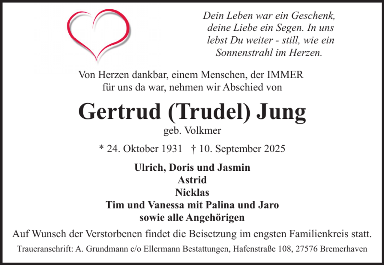 <p>Dein Leben war ein Geschenk,<br />deine Liebe ein Segen. In uns<br />lebst Du weiter - still, wie ein<br />Sonnenstrahl im Herzen.<br />Von Herzen dankbar, einem Menschen, der IMMER<br />für uns da war, nehmen wir Abschied von</p><p>Gertrud (Trudel) Jung<br />geb. Volkmer</p><p>* 24. Oktober 1931 † 10. September 2025<br />Ulrich, Doris und Jasmin<br />Astrid<br />Nicklas<br />Tim und Vanessa mit Palina und Jaro<br />sowie alle Angehörigen<br />Auf Wunsch der Verstorbenen findet die Beisetzung im engsten Familienkreis statt.<br />Traueranschrift: A. Grundmann c/o Ellermann Bestattungen, Hafenstraße 108, 27576 Bremerhaven</p>