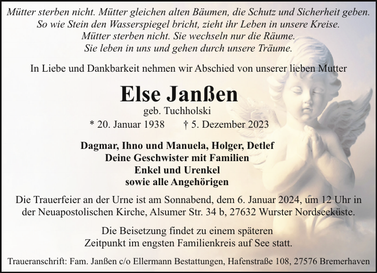 <p>Mütter sterben nicht. Mütter gleichen alten Bäumen, die Schutz und Sicherheit geben.<br />So wie Stein den Wasserspiegel bricht, zieht ihr Leben in unsere Kreise.<br />Mütter sterben nicht. Sie wechseln nur die Räume.<br />Sie leben in uns und gehen durch unsere Träume.<br />In Liebe und Dankbarkeit nehmen wir Abschied von unserer lieben Mutter</p><p>Else Janßen</p><p>geb. Tuchholski<br />* 20. Januar 1938<br />† 5. Dezember 2023<br />Dagmar, Ihno und Manuela, Holger, Detlef<br />Deine Geschwister mit Familien<br />Enkel und Urenkel<br />sowie alle Angehörigen<br />Die Trauerfeier an der Urne ist am Sonnabend, dem 6. Januar 2024, um 12 Uhr in<br />der Neuapostolischen Kirche, Alsumer Str. 34 b, 27632 Wurster Nordseeküste.<br />Die Beisetzung findet zu einem späteren<br />Zeitpunkt im engsten Familienkreis auf See statt.<br />Traueranschrift: Fam. Janßen c/o Ellermann Bestattungen, Hafenstraße 108, 27576 Bremerhaven</p>