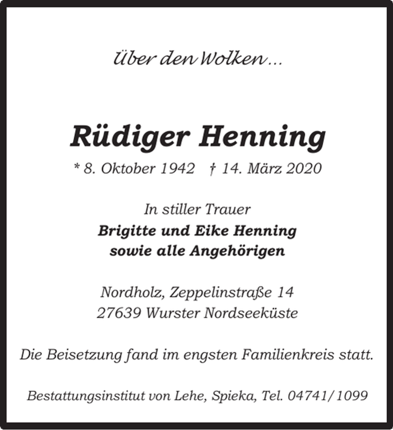 <p>Über den Wolken …</p><p>Rüdiger Henning<br />* 8. Oktober 1942 † 14. März 2020<br />In stiller Trauer<br />Brigitte und Eike Henning<br />sowie alle Angehörigen<br />Nordholz, Zeppelinstraße 14<br />27639 Wurster Nordseeküste<br />Die Beisetzung fand im engsten Familienkreis statt.<br />Bestattungsinstitut von Lehe, Spieka, Tel. 04741/1099</p>
