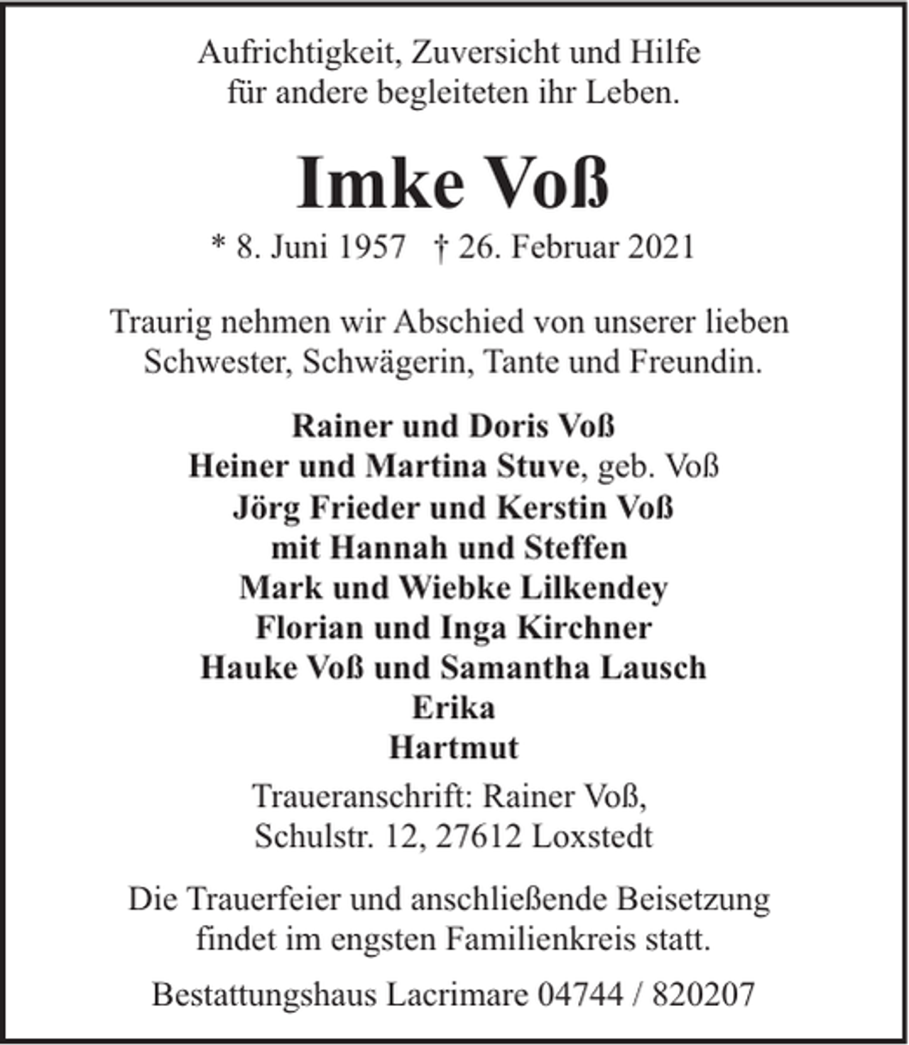 <p>Aufrichtigkeit, Zuversicht und Hilfe<br />für andere begleiteten ihr Leben.</p><p>Imke Voß</p><p>* 8. Juni 1957 † 26. Februar 2021<br />Traurig nehmen wir Abschied von unserer lieben<br />Schwester, Schwägerin, Tante und Freundin.<br />Rainer und Doris Voß<br />Heiner und Martina Stuve, geb. Voß<br />Jörg Frieder und Kerstin Voß<br />mit Hannah und Steffen<br />Mark und Wiebke Lilkendey<br />Florian und Inga Kirchner<br />Hauke Voß und Samantha Lausch<br />Erika<br />Hartmut<br />Traueranschrift: Rainer Voß,<br />Schulstr. 12, 27612 Loxstedt<br />Die Trauerfeier und anschließende Beisetzung<br />findet im engsten Familienkreis statt.<br />Bestattungshaus Lacrimare 04744 / 820207</p>