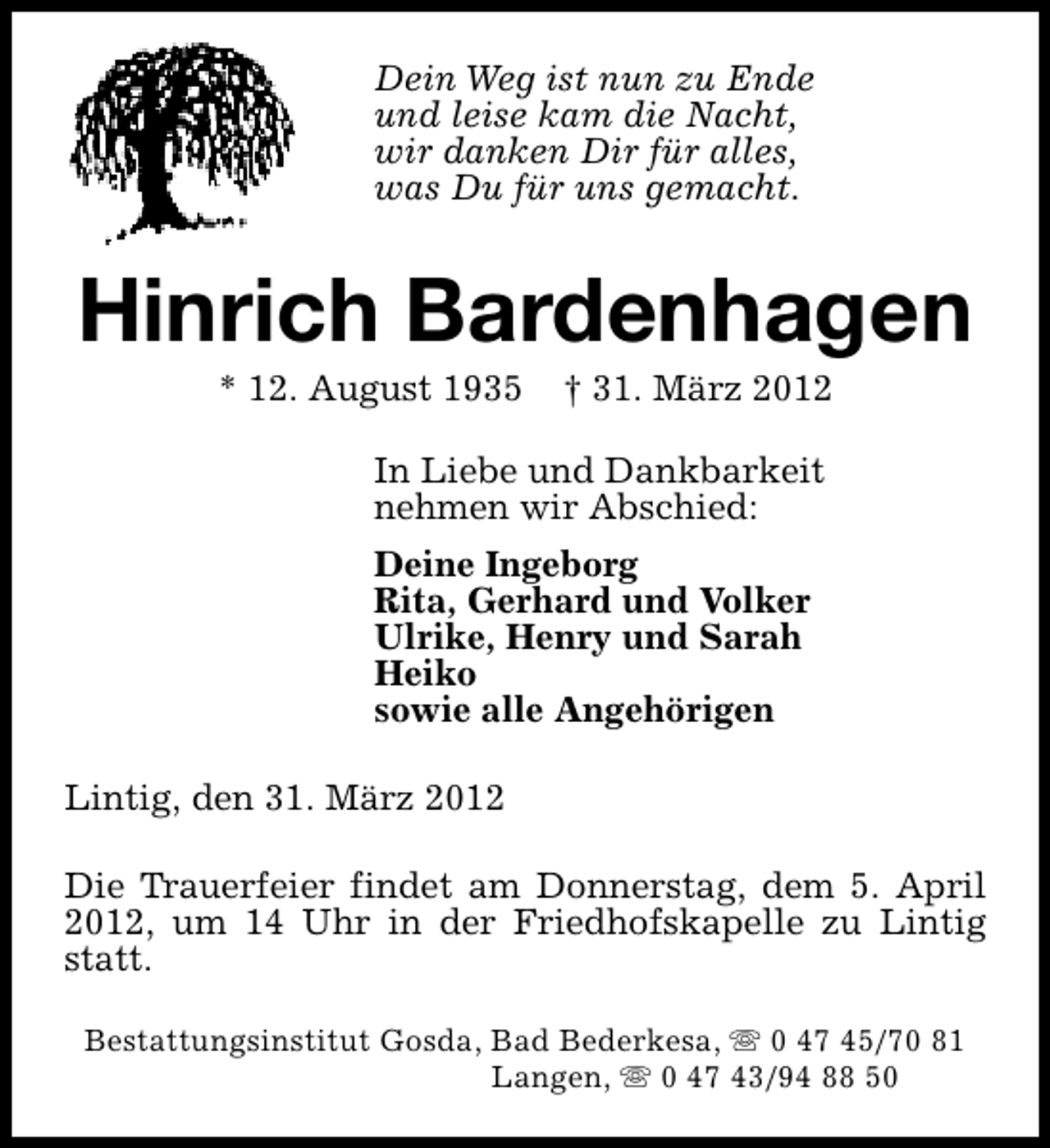 <p>Dein Weg ist nun zu Ende<br />und leise kam die Nacht,<br />wir danken Dir für alles,<br />was Du für uns gemacht.</p><p>Hinrich Bardenhagen<br />* 12. August 1935</p><p>† 31. März 2012</p><p>In Liebe und Dankbarkeit<br />nehmen wir Abschied:<br />Deine Ingeborg<br />Rita, Gerhard und Volker<br />Ulrike, Henry und Sarah<br />Heiko<br />sowie alle Angehörigen<br />Lintig, den 31. März 2012<br />Die Trauerfeier findet am Donnerstag, dem 5. April<br />2012, um 14 Uhr in der Friedhofskapelle zu Lintig<br />statt.<br />Bestattungsinstitut Gosda, Bad Bederkesa, s 0 47 45/70 81<br />Langen, s 0 47 43/94 88 50</p>