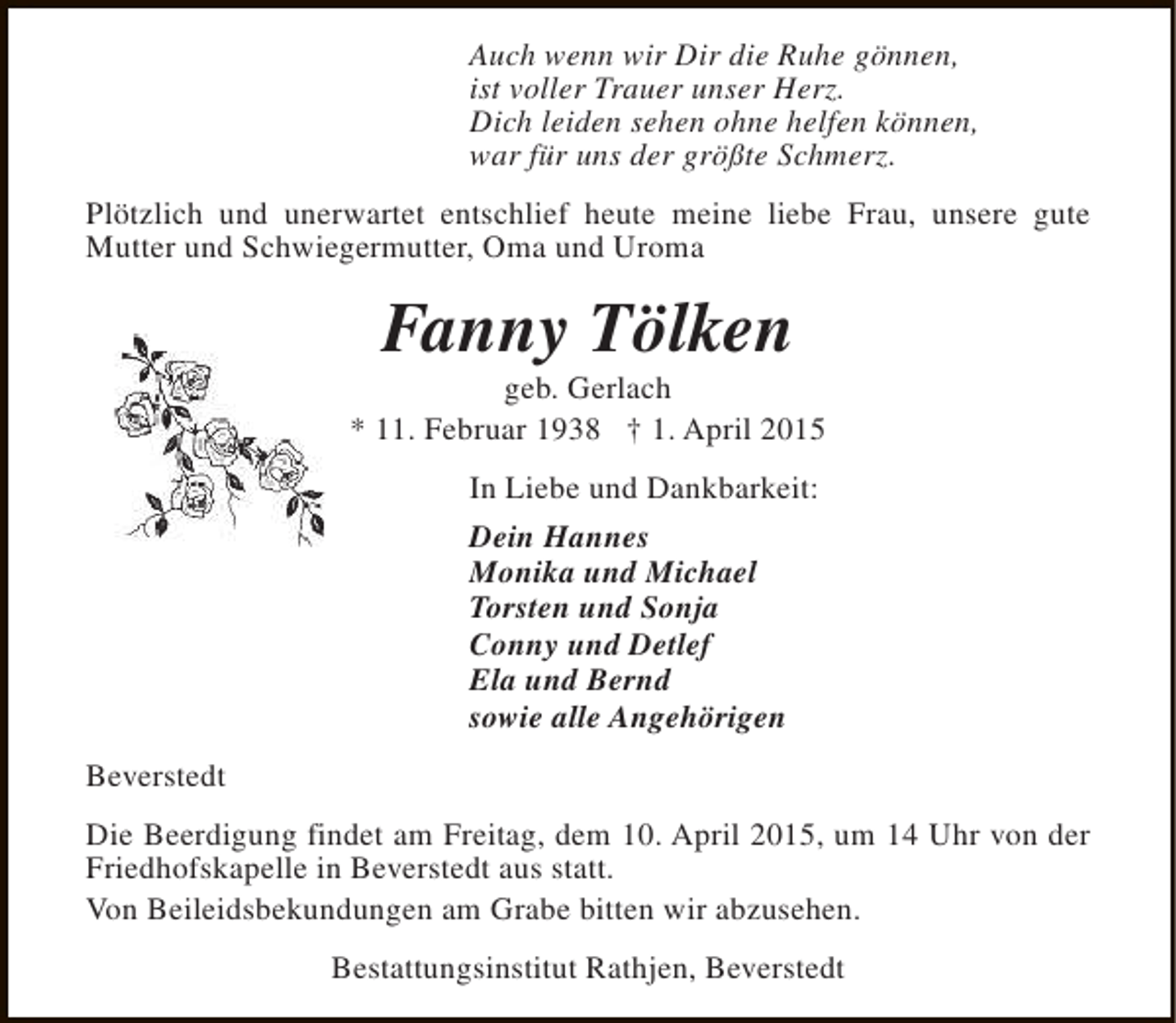 <p>Auch wenn wir Dir die Ruhe gönnen,<br />ist voller Trauer unser Herz.<br />Dich leiden sehen ohne helfen können,<br />war für uns der größte Schmerz.<br />Plötzlich und unerwartet entschlief heute meine liebe Frau, unsere gute<br />Mutter und Schwiegermutter, Oma und Uroma</p><p>Fanny Tölken</p><p>geb. Gerlach<br />* 11. Februar 1938 † 1. April 2015<br />In Liebe und Dankbarkeit:<br />Dein Hannes<br />Monika und Michael<br />Torsten und Sonja<br />Conny und Detlef<br />Ela und Bernd<br />sowie alle Angehörigen<br />Beverstedt<br />Die Beerdigung findet am Freitag, dem 10. April 2015, um 14 Uhr von der<br />Friedhofskapelle in Beverstedt aus statt.<br />Von Beileidsbekundungen am Grabe bitten wir abzusehen.<br />Bestattungsinstitut Rathjen, Beverstedt</p>
