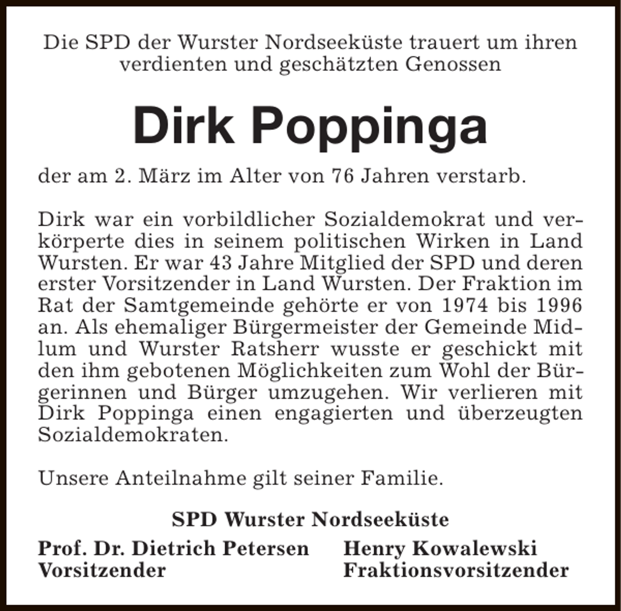 <p>Die SPD der Wurster Nordseeküste trauert um ihren<br />verdienten und geschätzten Genossen</p><p>Dirk Poppinga<br />der am 2. März im Alter von 76 Jahren verstarb.<br />Dirk war ein vorbildlicher Sozialdemokrat und verkörperte dies in seinem politischen Wirken in Land<br />Wursten. Er war 43 Jahre Mitglied der SPD und deren<br />erster Vorsitzender in Land Wursten. Der Fraktion im<br />Rat der Samtgemeinde gehörte er von 1974 bis 1996<br />an. Als ehemaliger Bürgermeister der Gemeinde Midlum und Wurster Ratsherr wusste er geschickt mit<br />den ihm gebotenen Möglichkeiten zum Wohl der Bürgerinnen und Bürger umzugehen. Wir verlieren mit<br />Dirk Poppinga einen engagierten und überzeugten<br />Sozialdemokraten.<br />Unsere Anteilnahme gilt seiner Familie.<br />SPD Wurster Nordseeküste<br />Prof. Dr. Dietrich Petersen<br />Henry Kowalewski<br />Vorsitzender<br />Fraktionsvorsitzender</p>