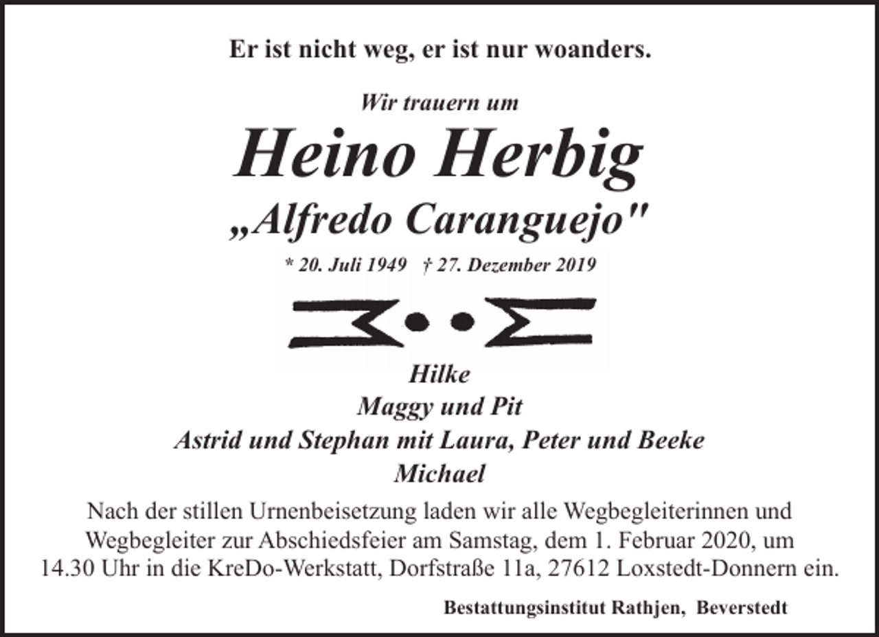 <p>Er ist nicht weg, er ist nur woanders.<br />Wir trauern um</p><p>Heino Herbig</p><p>„Alfredo Caranguejo"<br />* 20. Juli 1949 † 27. Dezember 2019</p><p>Hilke<br />Maggy und Pit<br />Astrid und Stephan mit Laura, Peter und Beeke<br />Michael<br />Nach der stillen Urnenbeisetzung laden wir alle Wegbegleiterinnen und<br />Wegbegleiter zur Abschiedsfeier am Samstag, dem 1. Februar 2020, um<br />14.30 Uhr in die KreDo-Werkstatt, Dorfstraße 11a, 27612 Loxstedt-Donnern ein.<br />Bestattungsinstitut Rathjen, Beverstedt</p>