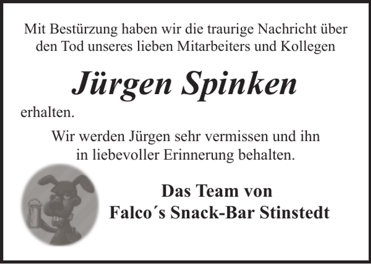 <p>Mit Bestürzung haben wir die traurige Nachricht über<br />den Tod unseres lieben Mitarbeiters und Kollegen</p><p>Jürgen Spinken</p><p>erhalten.</p><p>Wir werden Jürgen sehr vermissen und ihn<br />in liebevoller Erinnerung behalten.</p><p>Das Team von<br />Falco´s Snack-Bar Stinstedt</p>