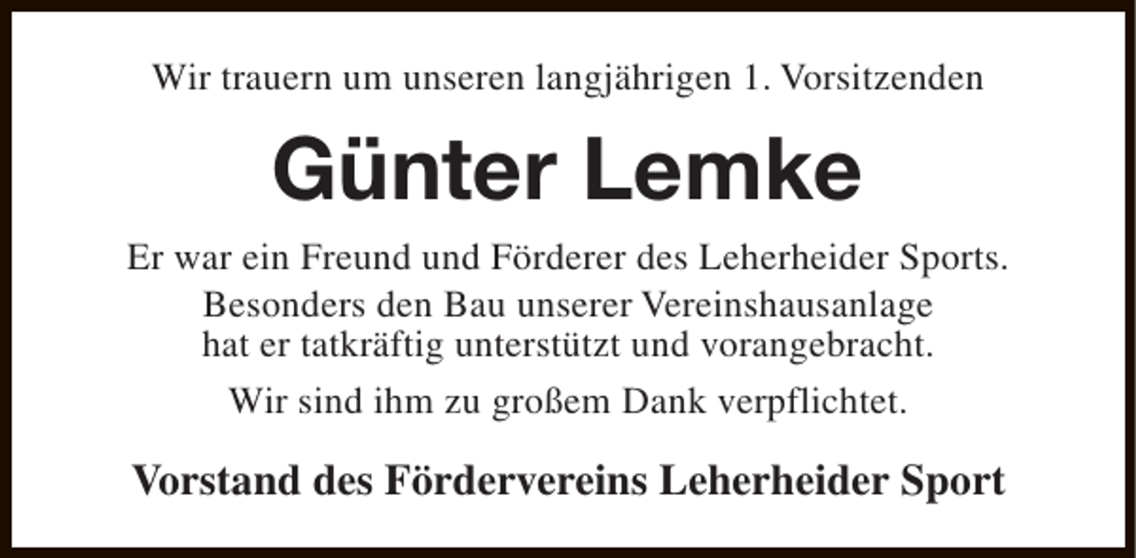 <p>Wir trauern um unseren langjährigen 1. Vorsitzenden</p><p>Günter Lemke<br />Er war ein Freund und Förderer des Leherheider Sports.<br />Besonders den Bau unserer Vereinshausanlage<br />hat er tatkräftig unterstützt und vorangebracht.<br />Wir sind ihm zu großem Dank verpflichtet.</p><p>Vorstand des Fördervereins Leherheider Sport</p>