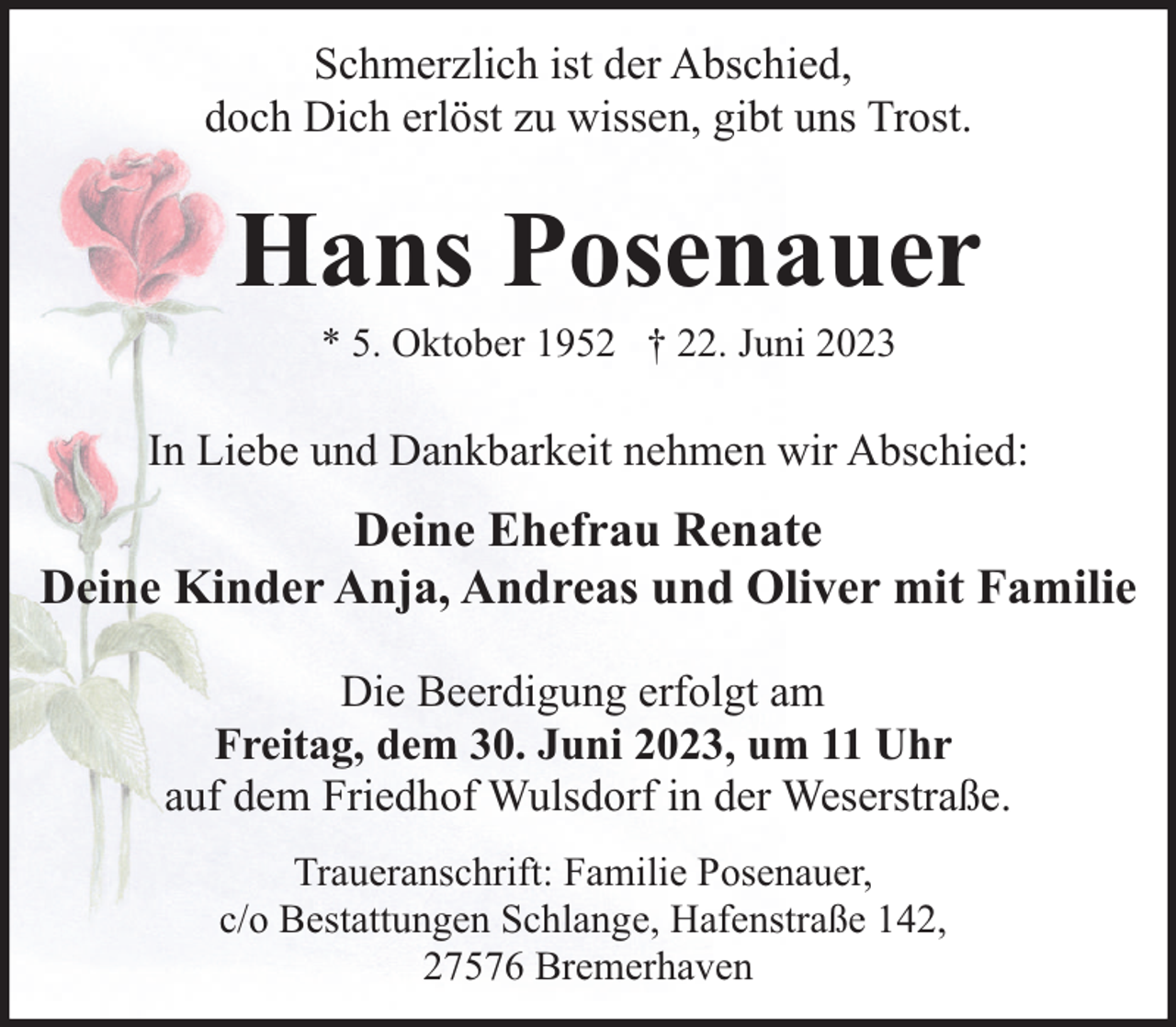 <p>Schmerzlich ist der Abschied,<br />doch Dich erlöst zu wissen, gibt uns Trost.</p><p>Hans Posenauer<br />* 5. Oktober 1952 † 22. Juni 2023</p><p>In Liebe und Dankbarkeit nehmen wir Abschied:</p><p>Deine Ehefrau Renate<br />Deine Kinder Anja, Andreas und Oliver mit Familie<br />Die Beerdigung erfolgt am<br />Freitag, dem 30. Juni 2023, um 11 Uhr<br />auf dem Friedhof Wulsdorf in der Weserstraße.<br />Traueranschrift: Familie Posenauer,<br />c/o Bestattungen Schlange, Hafenstraße 142,<br />27576 Bremerhaven</p>