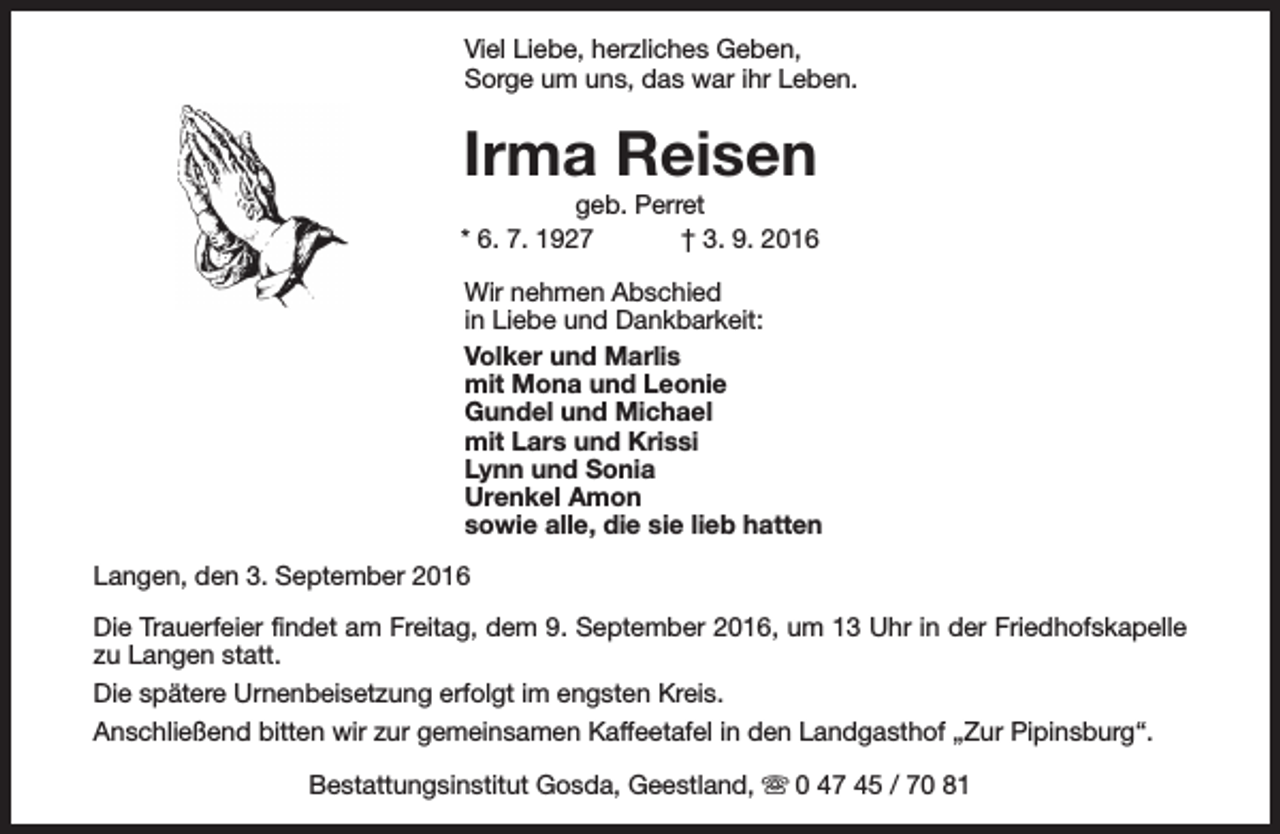 <p>Viel Liebe, herzliches Geben,<br />Sorge um uns, das war ihr Leben.</p><p>Irma Reisen</p><p>geb. Perret<br />* 6. 7. 1927<br />† 3. 9. 2016<br />Wir nehmen Abschied<br />in Liebe und Dankbarkeit:<br />Volker und Marlis<br />mit Mona und Leonie<br />Gundel und Michael<br />mit Lars und Krissi<br />Lynn und Sonia<br />Urenkel Amon<br />sowie alle, die sie lieb hatten<br />Langen, den 3. September 2016<br />Die Trauerfeier findet am Freitag, dem 9. September 2016, um 13 Uhr in der Friedhofskapelle<br />zu Langen statt.<br />Die spätere Urnenbeisetzung erfolgt im engsten Kreis.<br />Anschließend bitten wir zur gemeinsamen Kaffeetafel in den Landgasthof „Zur Pipinsburg“.<br />Bestattungsinstitut Gosda, Geestland, s 0 47 45 / 70 81</p>