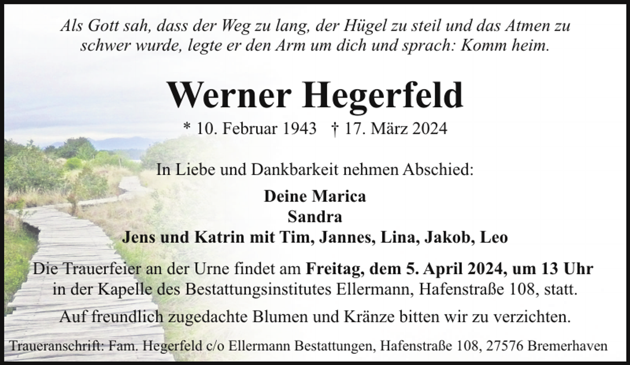 <p>Als Gott sah, dass der Weg zu lang, der Hügel zu steil und das Atmen zu<br />schwer wurde, legte er den Arm um dich und sprach: Komm heim.</p><p>Werner Hegerfeld<br />* 10. Februar 1943 † 17. März 2024</p><p>In Liebe und Dankbarkeit nehmen Abschied:<br />Deine Marica<br />Sandra<br />Jens und Katrin mit Tim, Jannes, Lina, Jakob, Leo<br />Die Trauerfeier an der Urne findet am Freitag, dem 5. April 2024, um 13 Uhr<br />in der Kapelle des Bestattungsinstitutes Ellermann, Hafenstraße 108, statt.<br />Auf freundlich zugedachte Blumen und Kränze bitten wir zu verzichten.<br />Traueranschrift: Fam. Hegerfeld c/o Ellermann Bestattungen, Hafenstraße 108, 27576 Bremerhaven</p>