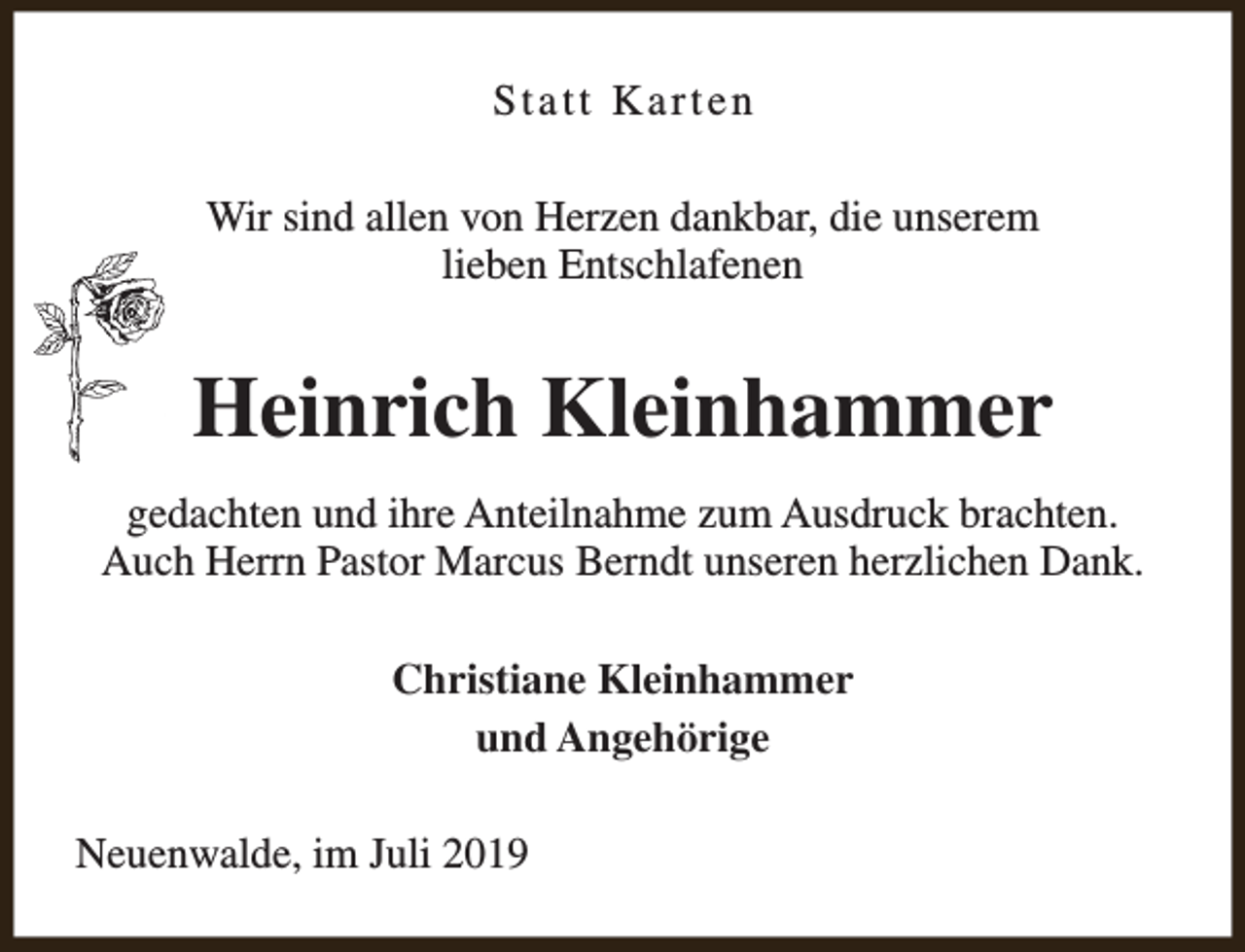 <p>Statt Karten<br />Wir sind allen von Herzen dankbar, die unserem<br />lieben Entschlafenen</p><p>Heinrich Kleinhammer<br />gedachten und ihre Anteilnahme zum Ausdruck brachten.<br />Auch Herrn Pastor Marcus Berndt unseren herzlichen Dank.<br />Christiane Kleinhammer<br />und Angehörige<br />Neuenwalde, im Juli 2019</p>