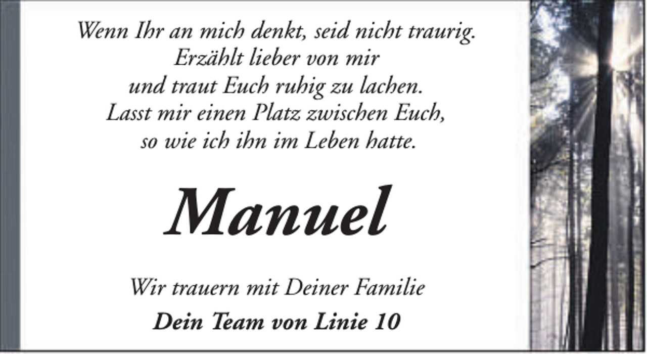 <p>Wenn Ihr an mich denkt, seid nicht traurig.<br />Erzählt lieber von mir<br />und traut Euch ruhig zu lachen.<br />Lasst mir einen Platz zwischen Euch,<br />so wie ich ihn im Leben hatte.</p><p>Manuel<br />Wir trauern mit Deiner Familie<br />Dein Team von Linie 10</p>