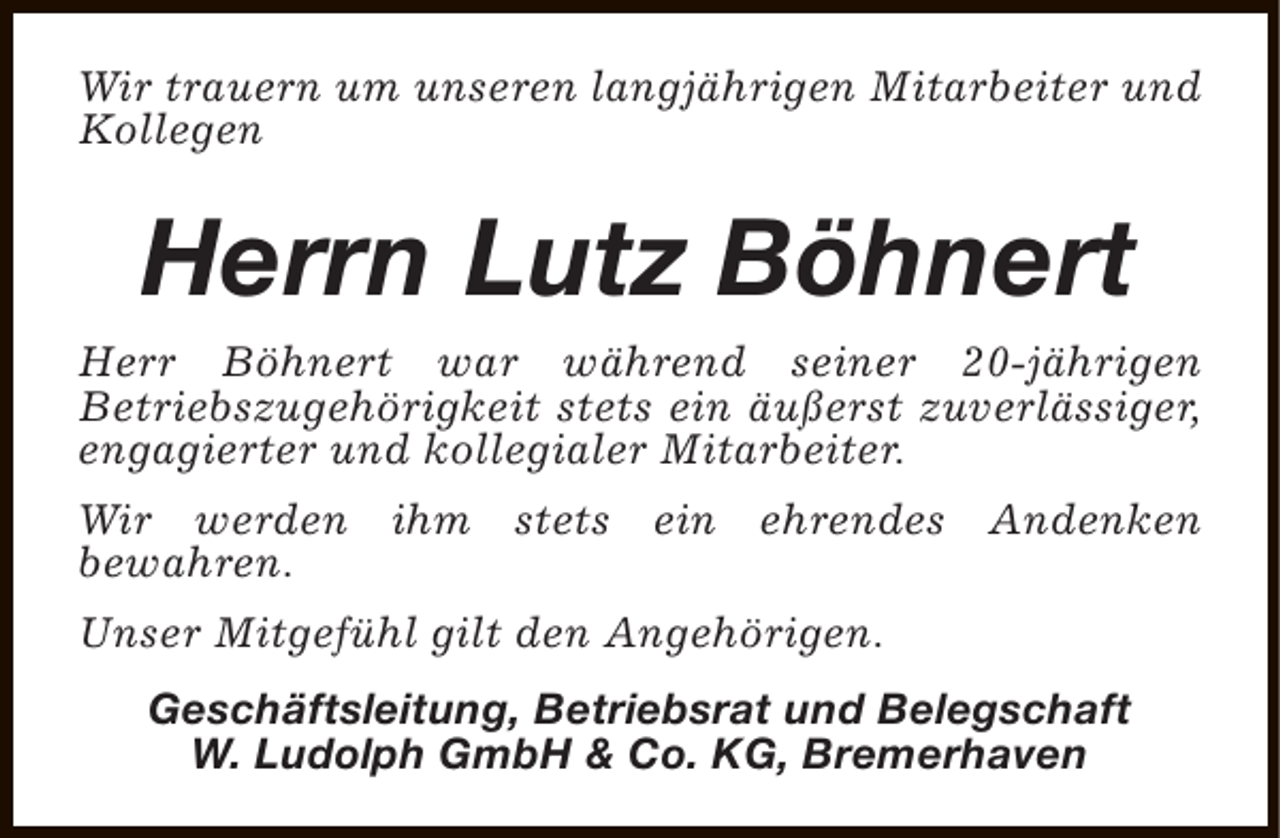 <p>Wir trauern um unseren langjährigen Mitarbeiter und<br />Kollegen</p><p>Herrn Lutz Böhnert<br />Herr Böhnert war während seiner 20-jährigen<br />Betriebszugehörigkeit stets ein äußerst zuverlässiger,<br />engagierter und kollegialer Mitarbeiter.<br />Wir werden ihm stets ein ehrendes Andenken<br />bewahren.<br />Unser Mitgefühl gilt den Angehörigen.<br />Geschäftsleitung, Betriebsrat und Belegschaft<br />W. Ludolph GmbH &amp; Co. KG, Bremerhaven</p>