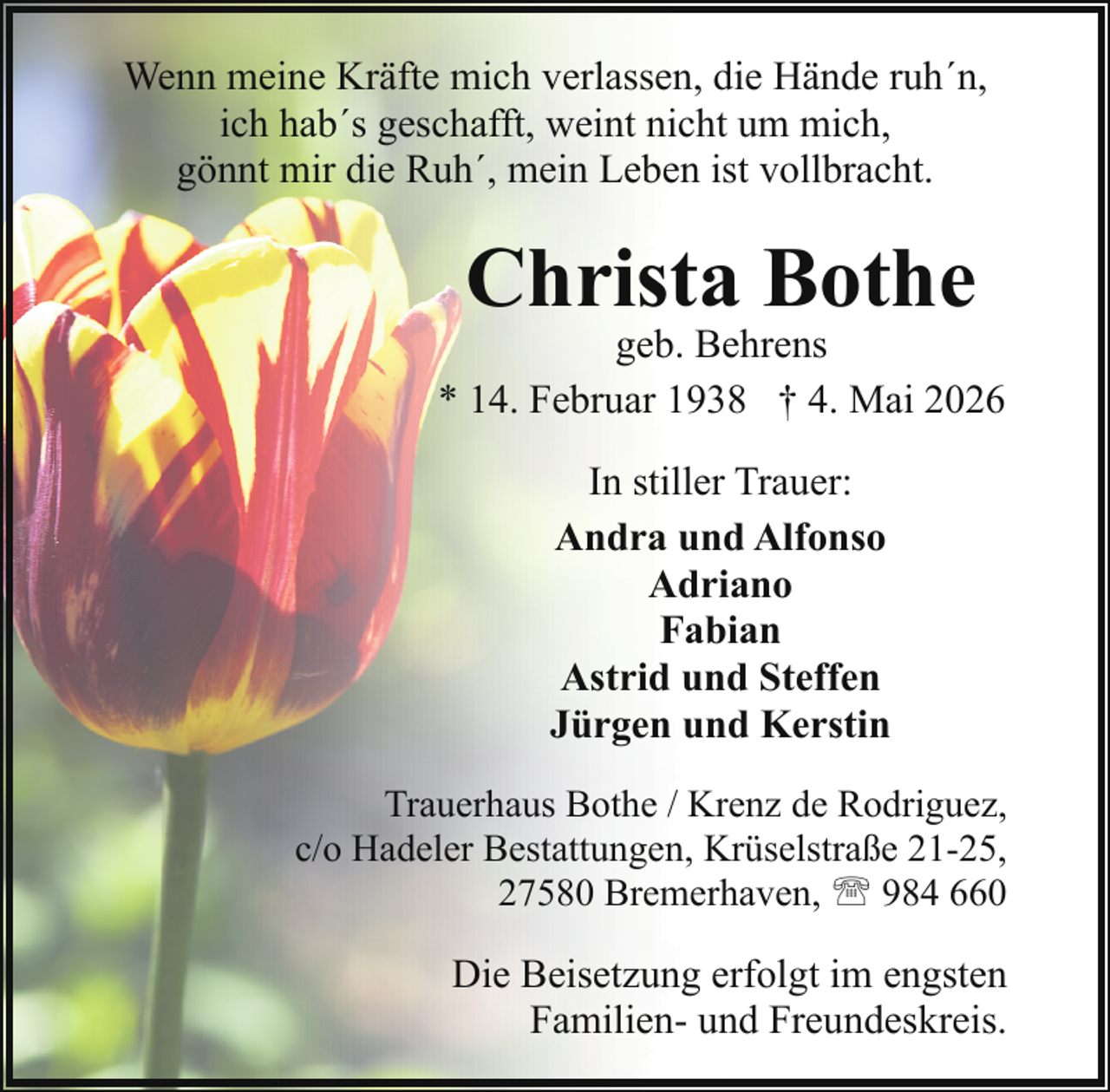<p>Wenn meine Kräfte mich verlassen, die Hände ruh´n,<br />ich hab´s geschafft, weint nicht um mich,<br />gönnt mir die Ruh´, mein Leben ist vollbracht.</p><p>Christa Bothe</p><p>geb. Behrens<br />* 14. Februar 1938 † 4. Mai 2026<br />In stiller Trauer:<br />Andra und Alfonso<br />Adriano<br />Fabian<br />Astrid und Steffen<br />Jürgen und Kerstin<br />Trauerhaus Bothe / Krenz de Rodriguez,<br />c/o Hadeler Bestattungen, Krüselstraße 21-25,<br />27580 Bremerhaven, ' 984 660</p><p>Die Beisetzung erfolgt im engsten<br />Familien- und Freundeskreis.</p>