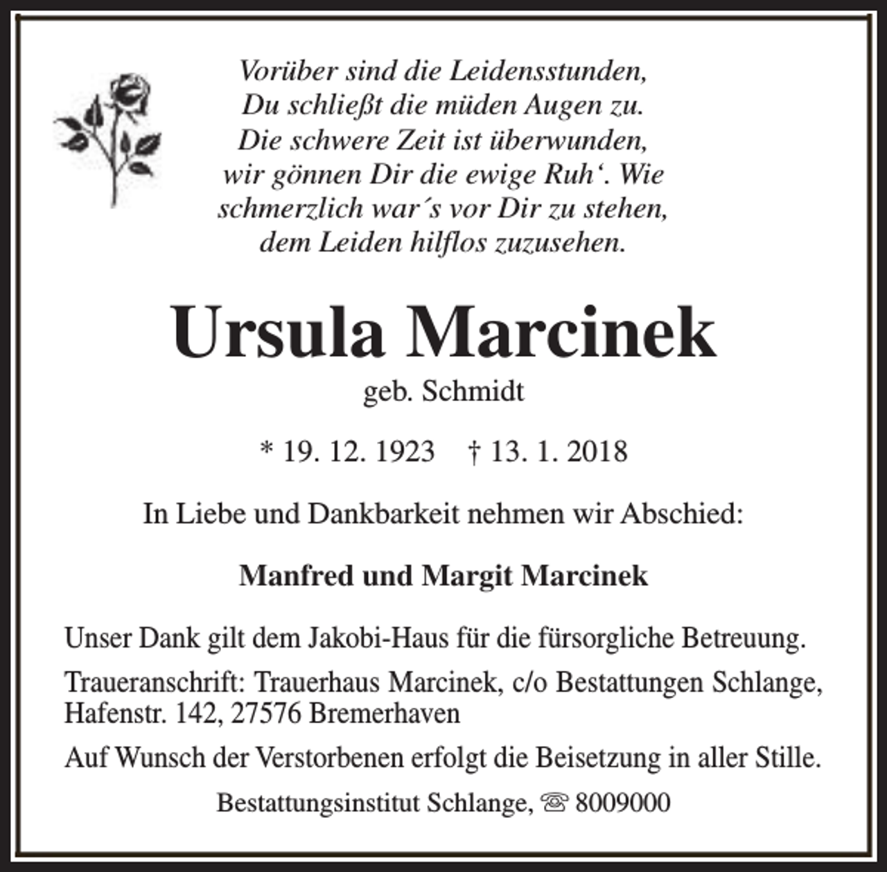 <p>Vorüber sind die Leidensstunden,<br />Du schließt die müden Augen zu.<br />Die schwere Zeit ist überwunden,<br />wir gönnen Dir die ewige Ruh‘. Wie<br />schmerzlich war´s vor Dir zu stehen,<br />dem Leiden hilflos zuzusehen.</p><p>Ursula Marcinek<br />geb. Schmidt</p><p>* 19. 12. 1923</p><p>† 13. 1. 2018</p><p>In Liebe und Dankbarkeit nehmen wir Abschied:<br />Manfred und Margit Marcinek<br />Unser Dank gilt dem Jakobi-Haus für die fürsorgliche Betreuung.<br />Traueranschrift: Trauerhaus Marcinek, c/o Bestattungen Schlange,<br />Hafenstr. 142, 27576 Bremerhaven<br />Auf Wunsch der Verstorbenen erfolgt die Beisetzung in aller Stille.<br />Bestattungsinstitut Schlange, s 8009000</p>