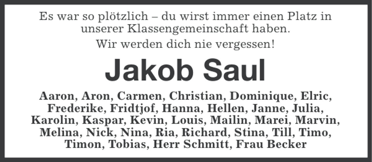 <p>Es war so plötzlich – du wirst immer einen Platz in<br />unserer Klassengemeinschaft haben.<br />Wir werden dich nie vergessen!</p><p>Jakob Saul<br />Aaron, Aron, Carmen, Christian, Dominique, Elric,<br />Frederike, Fridtjof, Hanna, Hellen, Janne, Julia,<br />Karolin, Kaspar, Kevin, Louis, Mailin, Marei, Marvin,<br />Melina, Nick, Nina, Ria, Richard, Stina, Till, Timo,<br />Timon, Tobias, Herr Schmitt, Frau Becker</p>