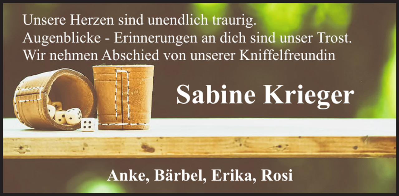 <p>Unsere Herzen sind unendlich traurig.<br />Augenblicke - Erinnerungen an dich sind unser Trost.<br />Wir nehmen Abschied von unserer Kniffelfreundin</p><p>Sabine Krieger<br />Anke, Bärbel, Erika, Rosi</p>