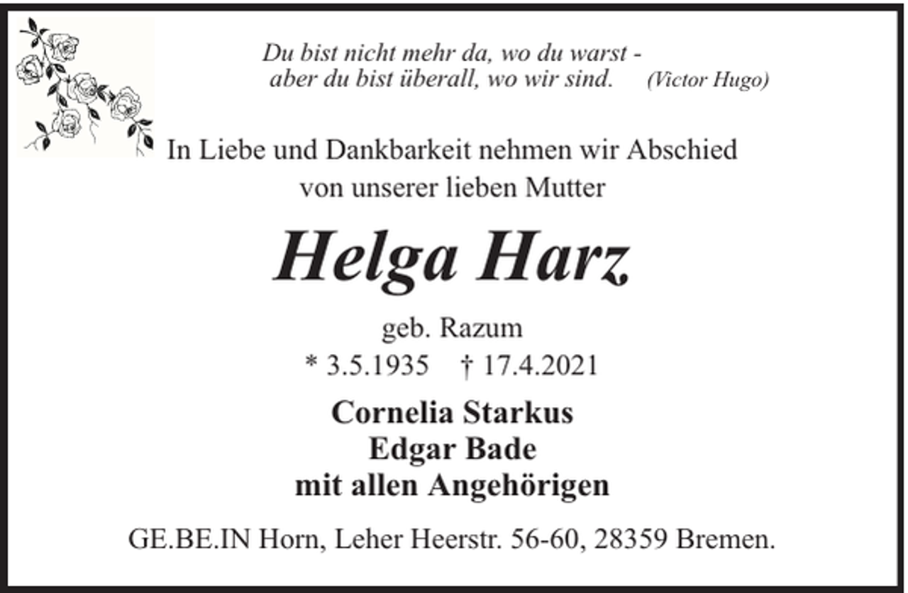 <p>Du bist nicht mehr da, wo du warst aber du bist überall, wo wir sind. (Victor Hugo)</p><p>In Liebe und Dankbarkeit nehmen wir Abschied<br />von unserer lieben Mutter</p><p>Helga Harz<br />geb. Razum<br />* 3.5.1935 † 17.4.2021</p><p>Cornelia Starkus<br />Edgar Bade<br />mit allen Angehörigen<br />GE.BE.IN Horn, Leher Heerstr. 56-60, 28359 Bremen.</p>