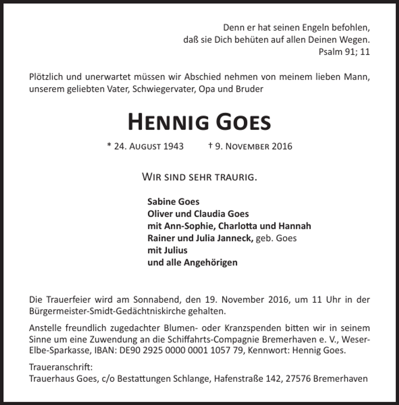 <p>Denn er hat seinen Engeln befohlen,<br />daß sie Dich behüten auf allen Deinen Wegen.<br />Psalm 91; 11<br />Plötzlich und unerwartet müssen wir Abschied nehmen von meinem lieben Mann,<br />unserem geliebten Vater, Schwiegervater, Opa und Bruder</p><p>Hennig Goes<br />* 24. August 1943</p><p>† 9. November 2016</p><p>Wir sind sehr traurig.<br />Sabine Goes<br />Oliver und Claudia Goes<br />mit Ann-Sophie, Charlotta und Hannah<br />Rainer und Julia Janneck, geb. Goes<br />mit Julius<br />und alle Angehörigen<br />Die Trauerfeier wird am Sonnabend, den 19. November 2016, um 11 Uhr in der<br />Bürgermeister-Smidt-Gedächtniskirche gehalten.<br />Anstelle freundlich zugedachter Blumen- oder Kranzspenden bitten wir in seinem<br />Sinne um eine Zuwendung an die Schiffahrts-Compagnie Bremerhaven e. V., WeserElbe-Sparkasse, IBAN: DE90 2925 0059, Kennwort: Hennig Goes.<br />Traueranschrift:<br />Trauerhaus Goes, c/o Bestattungen Schlange, Hafenstraße 142, 27576 Bremerhaven</p>