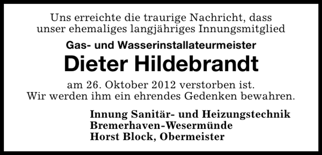 <p>Uns erreichte die traurige Nachricht, dass<br />unser ehemaliges langjähriges Innungsmitglied<br />Gas- und Wasserinstallateurmeister</p><p>Dieter Hildebrandt</p><p>am 26. Oktober 2012 verstorben ist.<br />Wir werden ihm ein ehrendes Gedenken bewahren.<br />Innung Sanitär- und Heizungstechnik<br />Bremerhaven-Wesermünde<br />Horst Block, Obermeister</p>