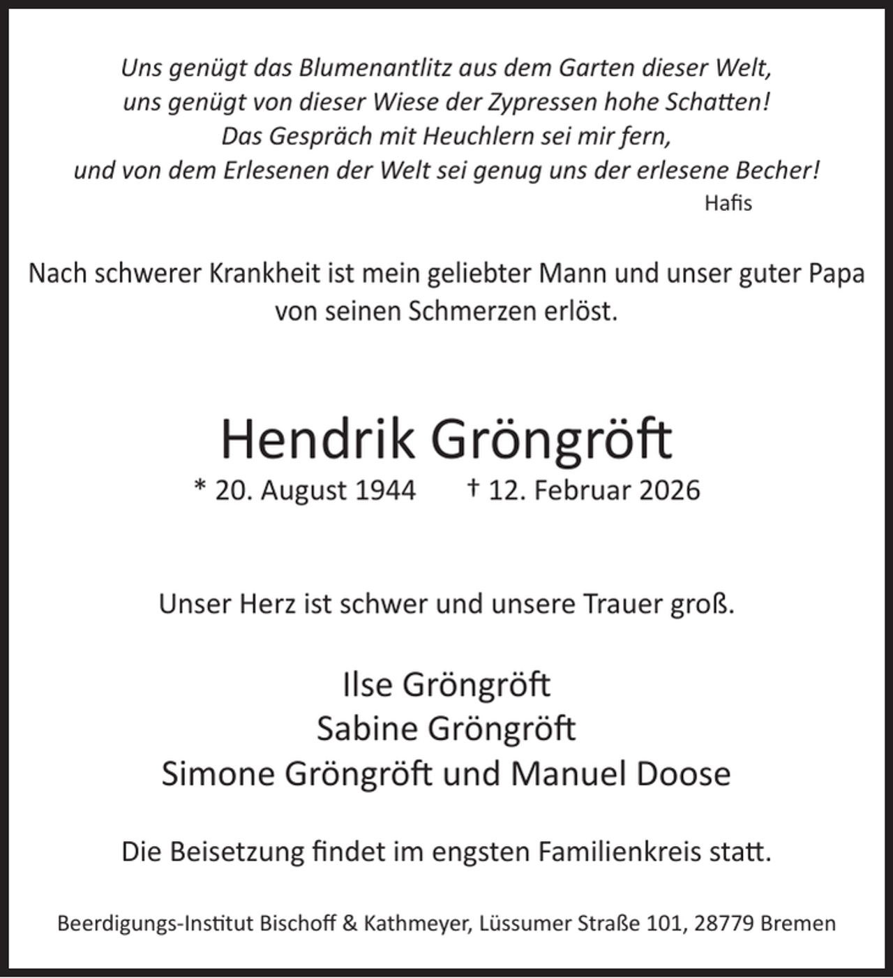 <p>Uns genügt das Blumenantlitz aus dem Garten dieser Welt,<br />uns genügt von dieser Wiese der Zypressen hohe Schatten!<br />Das Gespräch mit Heuchlern sei mir fern,<br />und von dem Erlesenen der Welt sei genug uns der erlesene Becher!<br />Hafis</p><p>Nach schwerer Krankheit ist mein geliebter Mann und unser guter Papa<br />von seinen Schmerzen erlöst.</p><p>Hendrik Gröngröft</p><p>* 20. August 1944</p><p>† 12. Februar 2026</p><p>Unser Herz ist schwer und unsere Trauer groß.</p><p>Ilse Gröngröft<br />Sabine Gröngröft<br />Simone Gröngröft und Manuel Doose<br />Die Beisetzung findet im engsten Familienkreis statt.<br />Beerdigungs-Institut Bischoff &amp; Kathmeyer, Lüssumer Straße 101, 28779 Bremen</p>