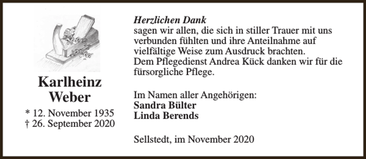 <p>Karlheinz<br />Weber<br />* 12. November 1935<br />† 26. September 2020</p><p>Herzlichen Dank<br />sagen wir allen, die sich in stiller Trauer mit uns<br />verbunden fühlten und ihre Anteilnahme auf<br />vielfältige Weise zum Ausdruck brachten.<br />Dem Pflegedienst Andrea Kück danken wir für die<br />fürsorgliche Pflege.<br />Im Namen aller Angehörigen:<br />Sandra Bülter<br />Linda Berends<br />Sellstedt, im November 2020</p>