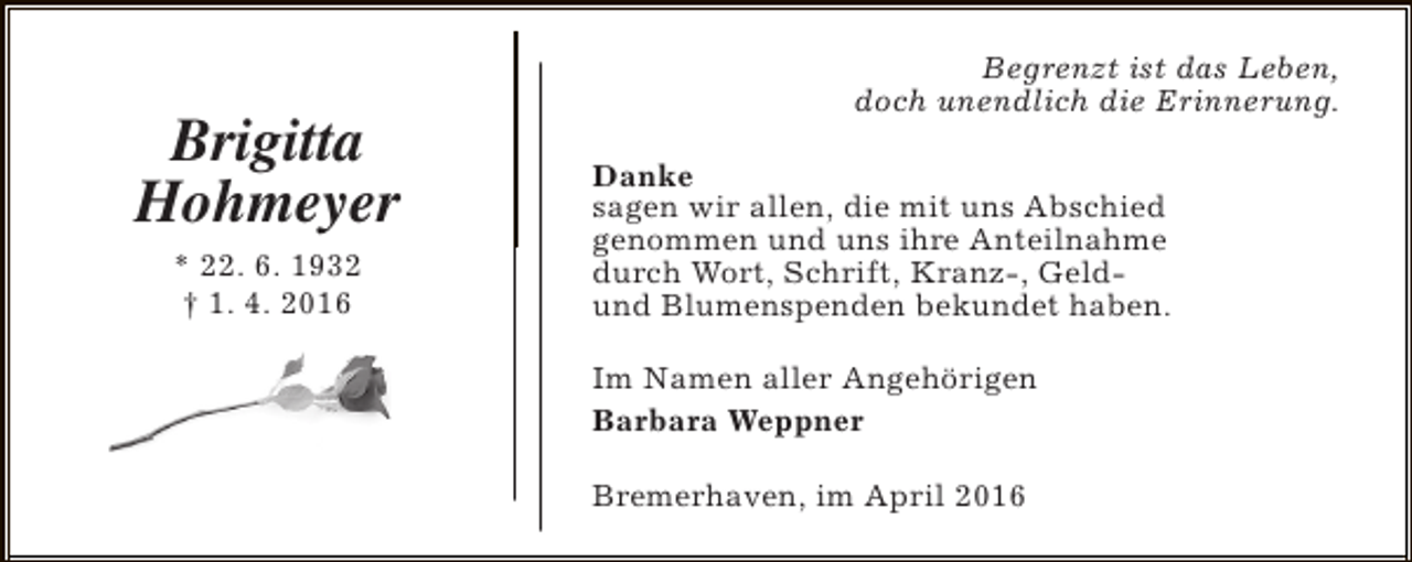 <p>Brigitta<br />Hohmeyer<br />* 22. 6. 1932<br />† 1. 4. 2016</p><p>Begrenzt ist das Leben,<br />doch unendlich die Erinnerung.<br />Danke<br />sagen wir allen, die mit uns Abschied<br />genommen und uns ihre Anteilnahme<br />durch Wort, Schrift, Kranz-, Geldund Blumenspenden bekundet haben.<br />Im Namen aller Angehörigen<br />Barbara Weppner<br />Bremerhaven, im April 2016</p>