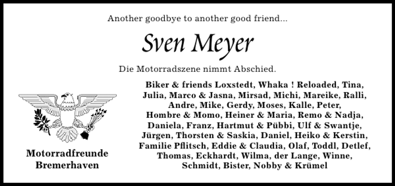 <p>Another goodbye to another good friend...</p>
<p>Sven Meyer</p>
<p>Die Motorradszene nimmt Abschied.</p>
<p>Motorradfreunde<br />Bremerhaven</p>
<p>Biker &amp; friends Loxstedt, Whaka ! Reloaded, Tina,<br />Julia, Marco &amp; Jasna, Mirsad, Michi, Mareike, Ralli,<br />Andre, Mike, Gerdy, Moses, Kalle, Peter,<br />Hombre &amp; Momo, Heiner &amp; Maria, Remo &amp; Nadja,<br />Daniela, Franz, Hartmut &amp; Pübbi, Ulf &amp; Swantje,<br />Jürgen, Thorsten &amp; Saskia, Daniel, Heiko &amp; Kerstin,<br />Familie Pﬂitsch, Eddie &amp; Claudia, Olaf, Toddl, Detlef,<br />Thomas, Eckhardt, Wilma, der Lange, Winne,<br />Schmidt, Bister, Nobby &amp; Krümel</p>