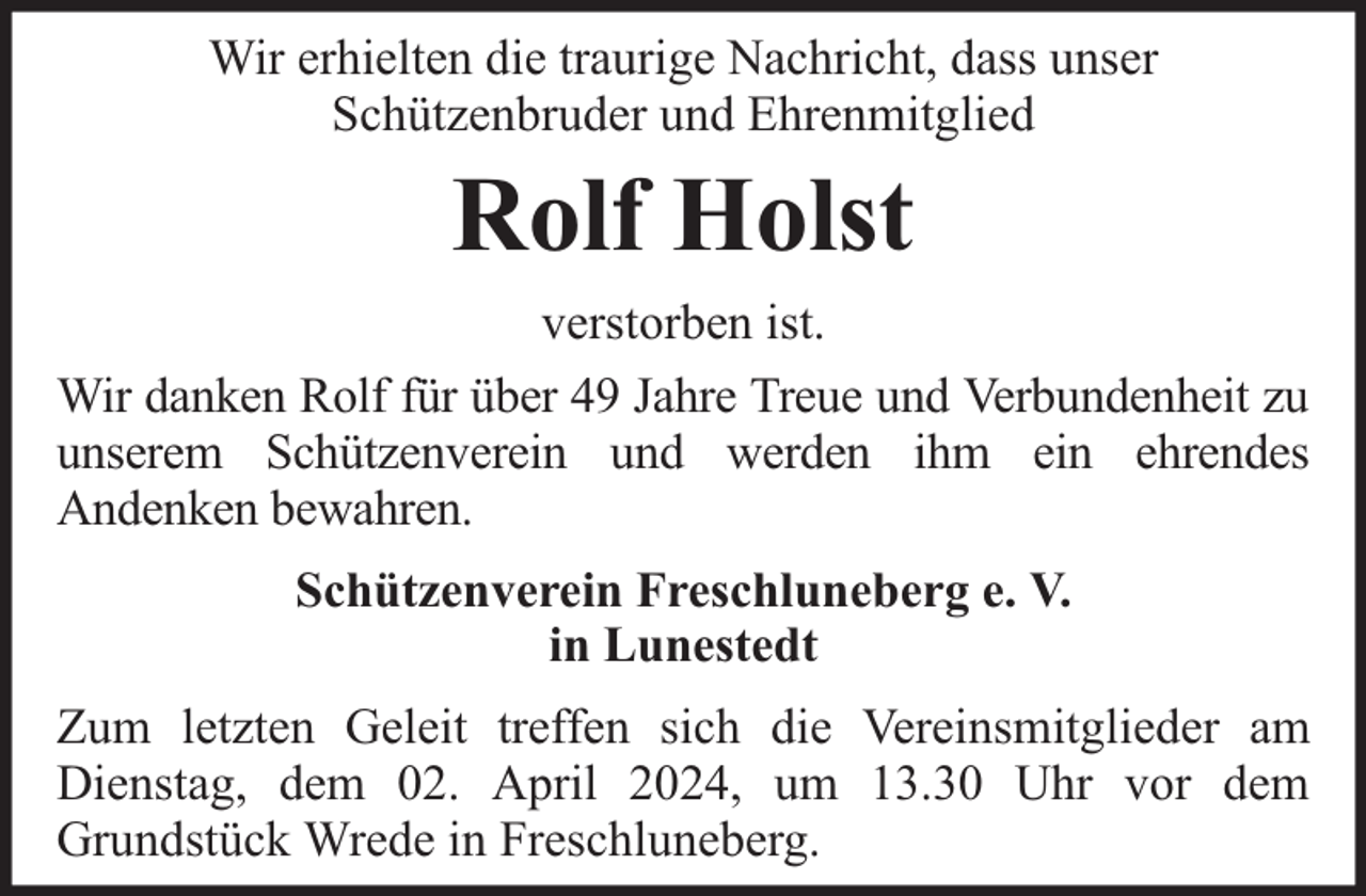 <p>Wir erhielten die traurige Nachricht, dass unser<br />Schützenbruder und Ehrenmitglied</p><p>Rolf Holst<br />verstorben ist.<br />Wir danken Rolf für über 49 Jahre Treue und Verbundenheit zu<br />unserem Schützenverein und werden ihm ein ehrendes<br />Andenken bewahren.<br />Schützenverein Freschluneberg e. V.<br />in Lunestedt<br />Zum letzten Geleit treffen sich die Vereinsmitglieder am<br />Dienstag, dem 02. April 2024, um 13.30 Uhr vor dem<br />Grundstück Wrede in Freschluneberg.</p>