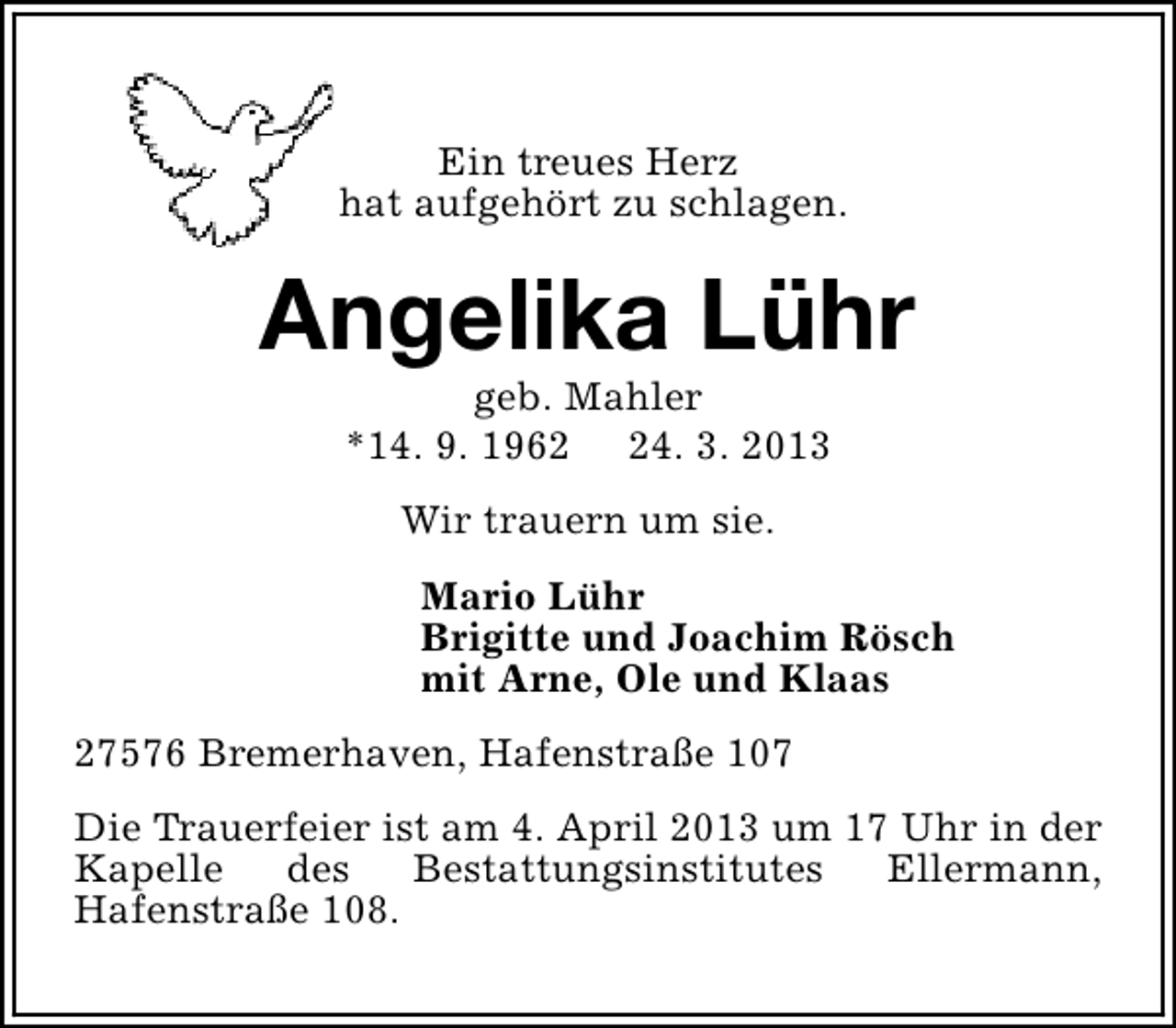 <p>Ein treues Herz<br />hat aufgehört zu schlagen.</p><p>Angelika Lühr<br />geb. Mahler<br />*14. 9. 1964. 3. 2013<br />Wir trauern um sie.<br />Mario Lühr<br />Brigitte und Joachim Rösch<br />mit Arne, Ole und Klaas<br />27576 Bremerhaven, Hafenstraße 107<br />Die Trauerfeier ist am 4. April 2013 um 17 Uhr in der<br />Kapelle<br />des<br />Bestattungsinstitutes<br />Ellermann,<br />Hafenstraße 108.</p>