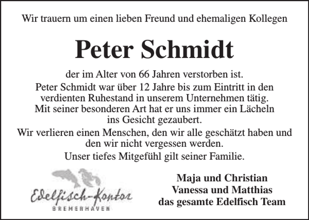 <p>Wir trauern um einen lieben Freund und ehemaligen Kollegen</p><p>Peter Schmidt<br />der im Alter von 66 Jahren verstorben ist.<br />Peter Schmidt war über 12 Jahre bis zum Eintritt in den<br />verdienten Ruhestand in unserem Unternehmen tätig.<br />Mit seiner besonderen Art hat er uns immer ein Lächeln<br />ins Gesicht gezaubert.<br />Wir verlieren einen Menschen, den wir alle geschätzt haben und<br />den wir nicht vergessen werden.<br />Unser tiefes Mitgefühl gilt seiner Familie.<br />Maja und Christian<br />Vanessa und Matthias<br />das gesamte Edelfisch Team</p>