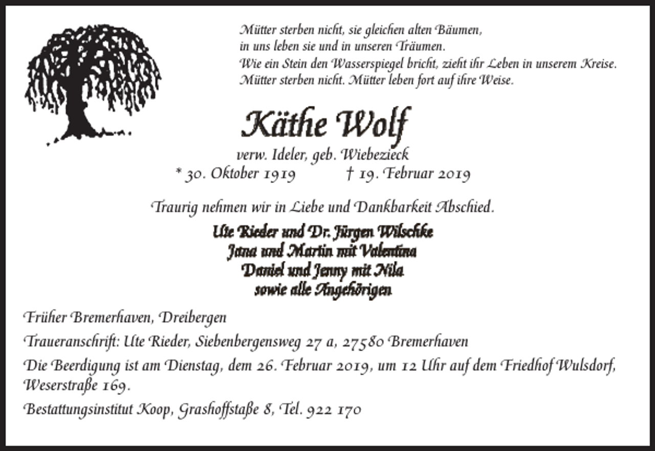 <p>Mütter sterben nicht, sie gleichen alten Bäumen,<br />in uns leben sie und in unseren Träumen.<br />Wie ein Stein den Wasserspiegel bricht, zieht ihr Leben in unserem Kreise.<br />Mütter sterben nicht. Mütter leben fort auf ihre Weise.</p><p>Käthe Wolf</p><p>verw. Ideler, geb. Wiebezieck<br />* 30. Oktober 1919<br />† 19. Februar 2019<br />Traurig nehmen wir in Liebe und Dankbarkeit Abschied.<br />Ute Rieder und Dr. Jürgen Wilschke<br />Jana und Martin mit Valentina<br />Daniel und Jenny mit Nila<br />sowie alle Angehörigen<br />Früher Bremerhaven, Dreibergen<br />Traueranschrift: Ute Rieder, Siebenbergensweg 27 a, 27580 Bremerhaven<br />Die Beerdigung ist am Dienstag, dem 26. Februar 2019, um 12 Uhr auf dem Friedhof Wulsdorf,<br />Weserstraße 169.<br />Bestattungsinstitut Koop, Grashoffstaße 8, Tel. 922 170</p>
