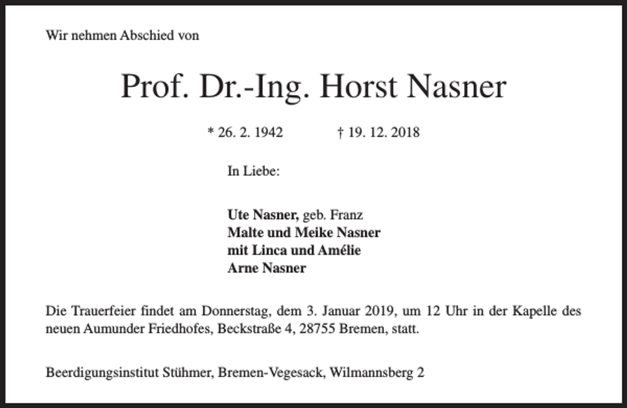 <p>Wir nehmen Abschied von</p><p>Prof. Dr.-Ing. Horst Nasner<br />* 26. 2. 1942</p><p>† 19. 12. 2018</p><p>In Liebe:<br />Ute Nasner, geb. Franz<br />Malte und Meike Nasner<br />mit Linca und Amélie<br />Arne Nasner<br />Die Trauerfeier findet am Donnerstag, dem 3. Januar 2019, um 12 Uhr in der Kapelle des<br />neuen Aumunder Friedhofes, Beckstraße 4, 28755 Bremen, statt.<br />Beerdigungsinstitut Stühmer, Bremen-Vegesack, Wilmannsberg 2</p>