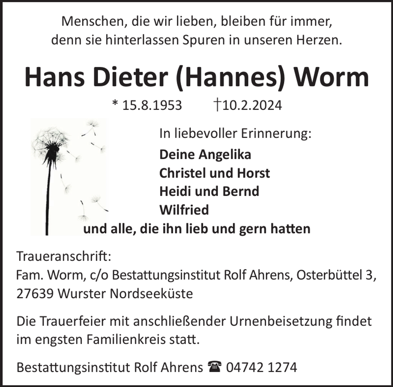 <p>Menschen, die wir lieben, bleiben für immer,<br />denn sie hinterlassen Spuren in unseren Herzen.</p><p>Hans Dieter (Hannes) Worm<br />* 15.8.1953</p><p>†10.2.2024</p><p>In liebevoller Erinnerung:<br />Deine Angelika<br />Christel und Horst<br />Heidi und Bernd<br />Wilfried<br />und alle, die ihn lieb und gern ha©en<br />TraueranschriL:<br />Fam. Worm, c/o Bestattungsinstitut Rolf Ahrens, Osterbüttel 3,<br />27639 Wurster Nordseeküste<br />Die Trauerfeier mit anschließender Urnenbeisetzung ﬁndet<br />im engsten Familienkreis sta©.<br />Besta©ungsinstut Rolf Ahrens  04742 1274</p>