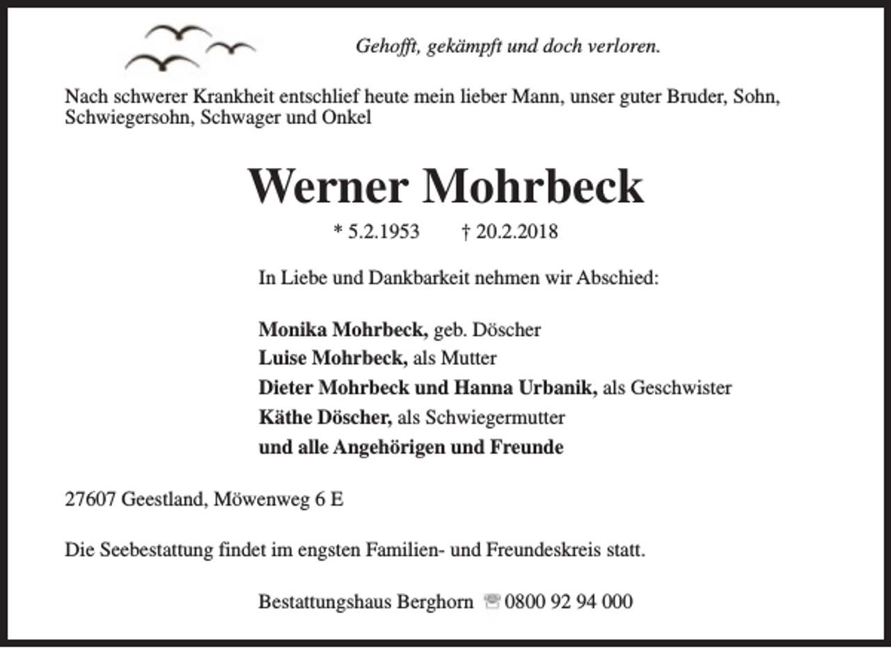 <p>Gehofft, gekämpft und doch verloren.<br />Nach schwerer Krankheit entschlief heute mein lieber Mann, unser guter Bruder, Sohn,<br />Schwiegersohn, Schwager und Onkel</p><p>Werner Mohrbeck<br />* 5.2.1953</p><p>† 20.2.2018</p><p>In Liebe und Dankbarkeit nehmen wir Abschied:<br />Monika Mohrbeck, geb. Döscher<br />Luise Mohrbeck, als Mutter<br />Dieter Mohrbeck und Hanna Urbanik, als Geschwister<br />Käthe Döscher, als Schwiegermutter<br />und alle Angehörigen und Freunde<br />27607 Geestland, Möwenweg 6 E<br />Die Seebestattung findet im engsten Familien- und Freundeskreis statt.<br />Bestattungshaus Berghorn</p><p>0800 92 94 000</p>