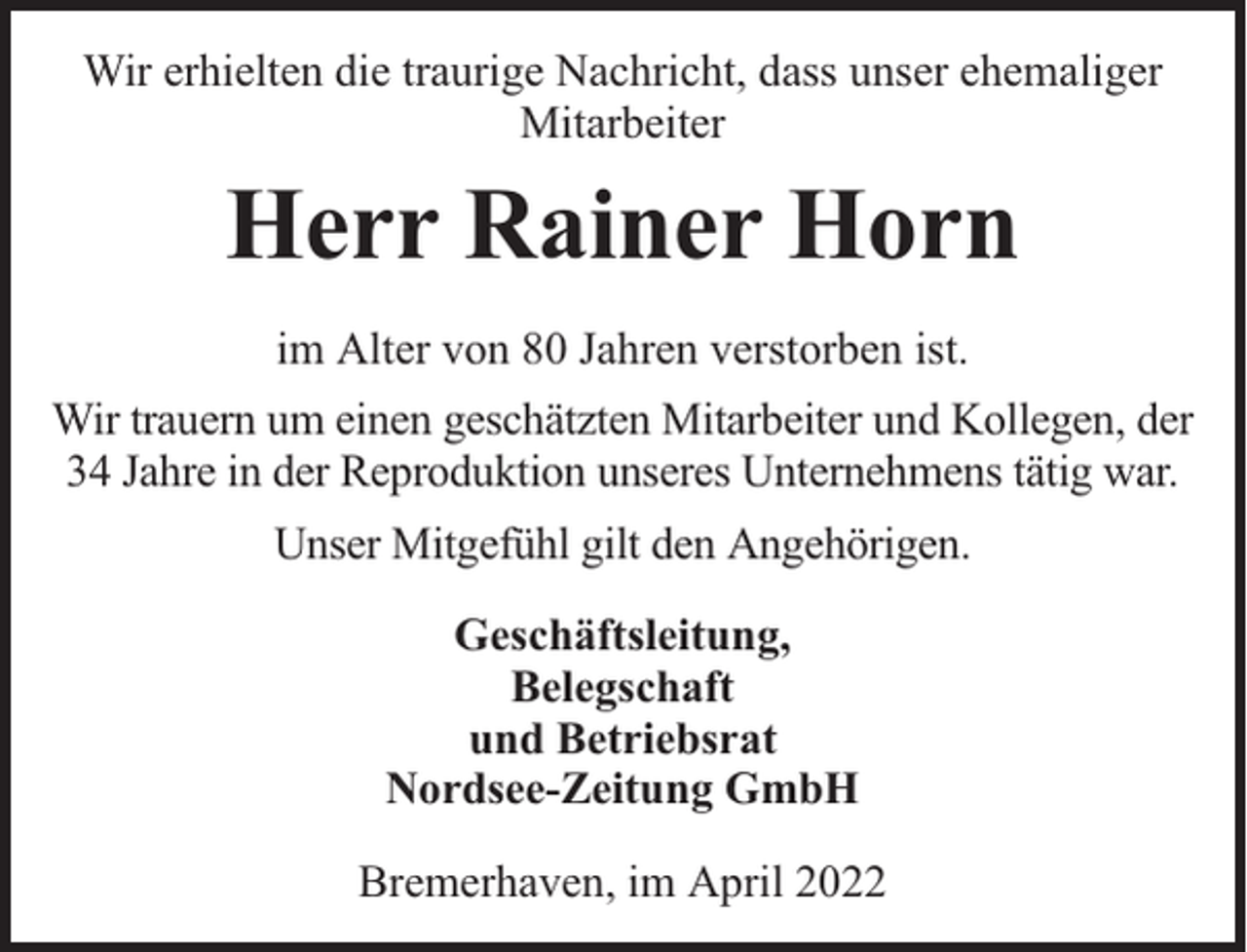<p>Wir erhielten die traurige Nachricht, dass unser ehemaliger<br />Mitarbeiter</p><p>Herr Rainer Horn<br />im Alter von 80 Jahren verstorben ist.<br />Wir trauern um einen geschätzten Mitarbeiter und Kollegen, der<br />34 Jahre in der Reproduktion unseres Unternehmens tätig war.<br />Unser Mitgefühl gilt den Angehörigen.<br />Geschäftsleitung,<br />Belegschaft<br />und Betriebsrat<br />Nordsee-Zeitung GmbH<br />Bremerhaven, im April 2022</p>